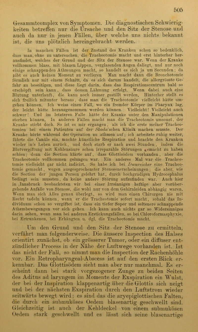 Gesammtcomplex von Symptomen. Die diagnostischen Schwierig- keiten betreffen mir die Ursache und den Sitz der Stenose und auch da nur in jenen Fällen, über welche uns nichts bekannt ist, die uns plötzlich hereingebracht werden. In manchen Fällen ist der Znstand des Kranken schon so bedenklich, dass man, ohne zu untersuchen, die Tracheotomie macht und erst hinterher her- ausliudet, welches der Grund und der Sitz der Stenose war. Wenn der Kranke vollkommen blass, mit blauen Lippen, verglasenden Augen daliegt, und nur noch einige schnappenden Athmungen macht, so handelt es sich ja um Secunden; da gibt es auch keinen Moment zu verlieren Man macht daun die Bronchotomie förmlich nur mit einem Schnitt, da es sich darum handelt, die allergrösste Ge- fahr zu beseitigen, und diese liegt darin, dass das Respirationscentrum bald so erschöpft sein kann, dass dessen Lähmung erfolgt. Wenn dabei auch eine Blutung unterlauft, die kann noch immer gestillt Averden. Hinterher stellt es sich freilich mitunter heraus , dass man die Tracheotomie vielleicht hätte um- gehen können. Ich weiss einen Fall, wo ein fremder Körper im Pharynx lag, der leicht hätte herausgenommen Averden können. Vielleicht! Vielleicht auch schwer! Und im letzteren Falle hätte der Kranke unter den Manipulationen sterben können. In anderen Fällen macht man die Tracheotomie umsonst, der Kranke stirbt doch. So ist es mir ergangen, als ich die erste meiner Tracheo- tomien bei einem Patienten auf der y&ocZa’schen Klinik machen musste. Der Kranke hörte Avährend der Operation zu athmen auf; ich arbeitete ruhig weiter, führte die Canüle ein, machte künstliche Respiration und brachte den Kranken wieder in;s Leben zurück, und doch starb er nach zAvei Stunden, indem die Blutvergiftung mit Kohlensäure schon irreparable Störungen gemacht zu haben schien; denn die Section klärte auf, dass Glottisödem vorhanden, aber die Tracheotomie vollkommen gelungen war. Ein anderes Mal Avar die Tracheo- tomie vielleicht gar nicht indicirt. So habe ich bei Dumreicher eine Ti’acheo- tomie gemacht, Avegen ausgesprochenster Stenosenerscheinungen; die aber, Avie die Section der jungen Person gelehrt hat, durch hochgradigen Hydrocephalus bedingt sein mussten, da keine andere Störung aufzufinden Avar. Auch hier in ,Innsbruck beobachteten wir bei einer Irrsinnigen heftige aber vorüber- gehende Anfälle von Stenose, die wohl nur von dem Gehirnleiden abhängig waren. Wenn man sich Alles genau überlegt, so wird man einen Chirurgen nie mit Recht tadeln können, Averm er die Tracheotomie sofort macht, sobald das In- dividuum schon so vergiftet ist, dass ein tiefer Sopor und seltenere schnappende Athembewegungen vor sich gehen Ich kann auch nichts gar so Widersinniges darin sehen, wenn man bei anderen Erstickungsfällen, so bei Chloroformasphyxie, bei Ertrunkenen, bei Erhängten u. dgl. die Tracheotomie macht. Um den Grund nnd den Sitz der Stenose zu ermitteln, verfährt man folgenderweise. Die äussere Inspection des Halses orientirt zunächst, ob ein grösserer Tumor, oder ein diffuser ent- zündlicher Process in der Nähe der Luftwege vorhanden ist. Ist das nicht der Fall, so nimmt man die Inspection der Pachenhöhle vor. Ein Iletropharyngeal-Abscess ist auf den ersten Blick er- kennbar. Das Glottisödem sieht man aber nur manchmal. Es er- scheint dann bei stark vorgezogener Zunge zu beiden Seiten des Aditus ad laryngem im Momente der Exspiration ein Wulst, der bei der Inspiration klappenartig über die Glottis sich neigt und bei der nächsten Exspiration durch den Luftstrom wieder seitwärts bewegt wird; es sind das die aryepiglottischen Falten, die durcli ein submuköses Gedern blasenartig geschwellt sind. Gleichzeitig ist auch der Kehldeckel von einem submukösen Gedern stark geschwellt und es lässt sich seine blasenartige