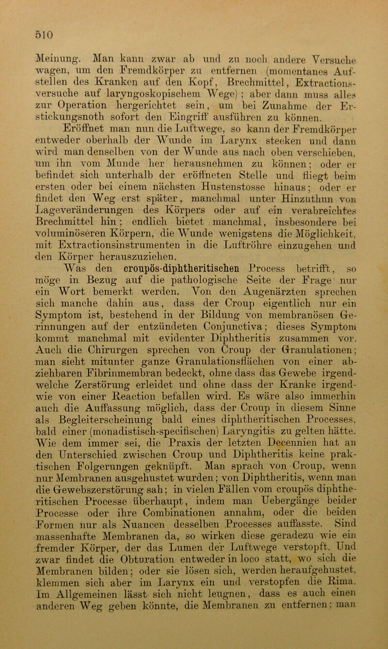 Meinung*. Man kann zwar ab und zu noch andere Versuche wagen, um den Fremdkörper zu entfernen (momentanes Auf- stellen des Kranken auf den Kopf, Brechmittel, Extractions- versuche auf laryngoskopischem Wege) ; aber dann muss alles zur Operation hergerichtet sein, um bei Zunahme der Er- stickungsnoth sofort den Eingriff ausführen zu können. Eröffnet man nun die Luftwege, so kann der Fremdkörper entweder oberhalb der Wunde im Larynx stecken und dann wird man denselben von der Wunde aus nach oben verschieben, um ihn vom Munde her lierausnehmen zu können; oder er befindet sich unterhalb der eröffneten Stelle und fliegt beim ersten oder bei einem nächsten Hustenstosse hinaus; oder er findet den Weg erst später, manchmal unter Hinzuthun von Lageveränderungen des Körpers oder auf ein verabreichtes Brechmittel hin; endlich bietet manchmal, insbesondere bei voluminöseren Körpern, die Wunde wenigstens die Möglichkeit, mit Extractionsinstrumenten in die Luftröhre einzugehen und den Körper herauszuziehen. Was den croupös-diphtheritischeii Process betrifft, so möge in Bezug auf die pathologische Seite der Frage nur ein Wort bemerkt werden. Von den Augenärzten sprechen sich manche dahin aus, dass der Croup eigentlich nur ein Symptom ist, bestehend in der Bildung von membranösen Ge- rinnungen auf der entzündeten Conjunctiva; dieses Symptom kommt manchmal mit evidenter Diphtheritis zusammen vor. Auch die Chirurgen sprechen von Croup der Granulationen; man sieht mitunter ganze Granulationsfiächen von einer ab- ziehbaren Fibrinmembran bedeckt, ohne dass das Gewebe irgend- welche Zerstörung erleidet und ohne dass der Kranke irgend- wie von einer Keaction befallen wird. Es wäre also immerhin auch die Auffassung möglich, dass der Croup in diesem Sinne als Begleiterscheinung bald eines diphtheritischen Processes, bald einer (monadistisch-specifischen) Laryngitis zu gelten hätte. Wie dem immer sei, die Praxis der letzten Decennien hat an den Unterschied zwischen Croup und Diphtheritis keine prak- tischen Folgerungen geknüpft. Man sprach von Croup, wenn nur Membranen ausgehustet wurden; von Diphtheritis, wenn man die Gewebszerstörung sah; in vielen Fällen vom croupös diphthe- ritischen Processe überhaupt, indem man Uebergänge beider Processe oder ihre Combinationen annahm, oder die beiden Formen nur als Nuancen desselben Processes auffasste. Sind massenhafte Membranen da, so wirken diese geradezu wie ein fremder Körper, der das Lumen der Luftwege verstopft. Und zwar findet die Obturation entweder in loco statt, wo sich die Membranen bilden; oder sie lösen sich, werden heraufgehustet, klemmen sich aber im Larynx ein und verstopfen die Kima. Im Allgemeinen lässt sich nicht leugnen, dass es auch einen anderen Weg geben könnte, die Membranen zu entfernen; man