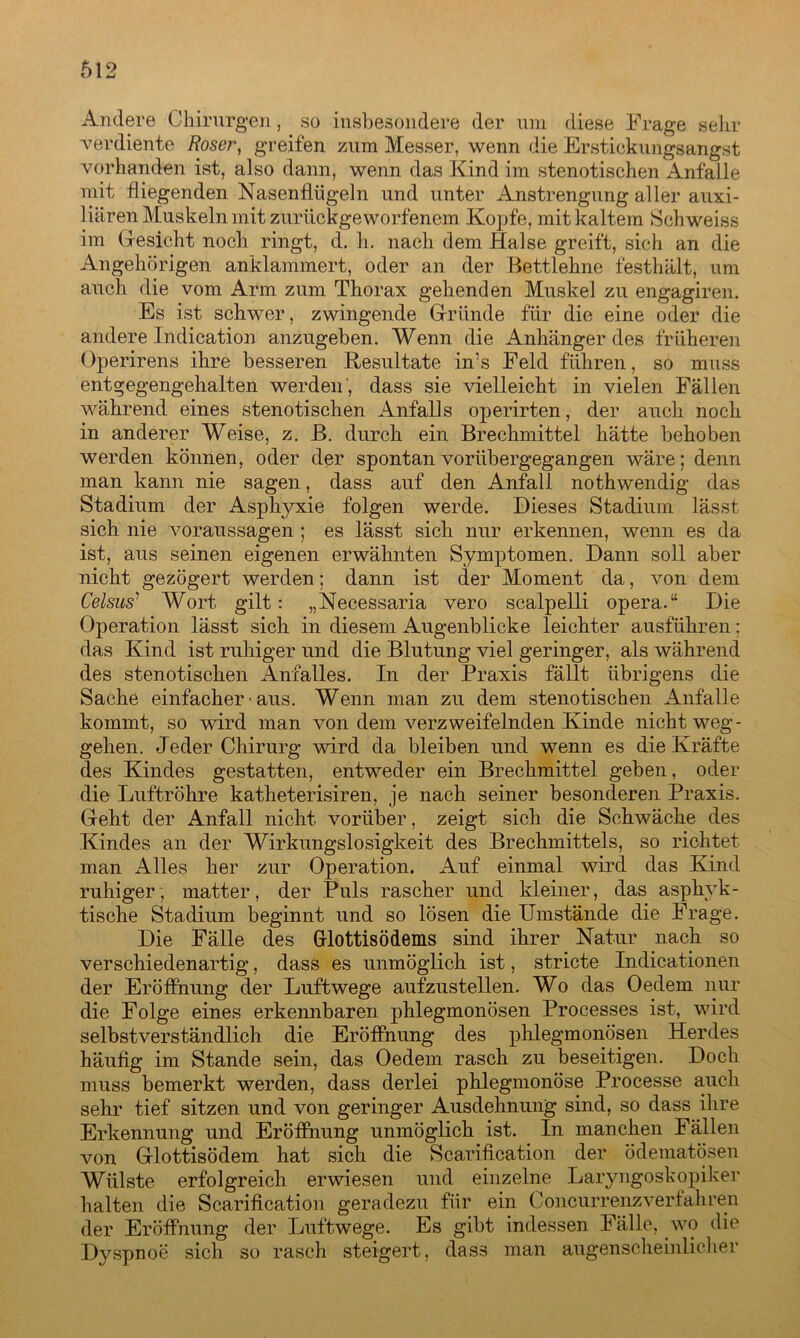 Andere Chirurgen, so insbesondere der um diese Frage sehr verdiente Roser, greifen zum Messer, wenn die Erstickungsangst vorhanden ist, also dann, wenn das Kind im stenotischen AnfaLle mit fliegenden Nasenflügeln und unter Anstrengung aller auxi- liären Muskeln mit zurückgeworfenem Kopfe, mit kaltem Schweiss im Gesicht noch ringt, d. h. nach dem Halse greift, sich an die Angehörigen anklammert, oder an der Bettlehne festhält, um auch die vom Arm zum Thorax gehenden Muskel zu engagiren. Es ist schwer, zwingende Gründe für die eine oder die andere Indication anzugeben. Wenn die Anhänger des früheren Operirens ihre besseren Resultate in’s Feld führen, so muss entgegengehalten werden', dass sie vielleicht in vielen Fällen während eines stenotischen Anfalls operirten, der auch noch in anderer Weise, z. B. durch ein Brechmittel hätte behoben werden können, oder der spontan vorübergegangen wäre; denn man kann nie sagen, dass auf den Anfall nothwendig das Stadium der Asphyxie folgen werde. Dieses Stadium lässt sich nie Voraussagen ; es lässt sich nur erkennen, wenn es da ist, aus seinen eigenen erwähnten Symptomen. Dann soll aber nicht gezögert werden; dann ist der Moment da, von dem Celsus’ Wort gilt: „Necessaria vero scalpelli opera.“ Die Operation lässt sich in diesem Augenblicke leichter ausführen: das Kind ist ruhiger und die Blutung viel geringer, als während des stenotischen Anfalles. In der Praxis fällt übrigens die Sache einfacher • aus. Wenn man zu dem stenotischen Anfalle kommt, so wird man von dem verzweifelnden Kinde nicht Weg- gehen. Jeder Chirurg wird da bleiben und wenn es die Kräfte des Kindes gestatten, entweder ein Brechmittel geben, oder die Luftröhre katheterisiren, je nach seiner besonderen Praxis. Geht der Anfall nicht vorüber, zeigt sich die Schwäche des Kindes an der Wirkungslosigkeit des Brechmittels, so richtet man Alles her zur Operation. Auf einmal wird das Kind ruhiger; matter, der Puls rascher und kleiner, das aspkyk- tische Stadium beginnt und so lösen die Umstände die Frage. Die Fälle des Gfottisödems sind ihrer Natur nach so verschiedenartig, dass es unmöglich ist, stricte Indicationen der Eröffnung der Luftwege aufzustellen. Wo das Oedem nur die Folge eines erkennbaren phlegmonösen Processes ist, wird selbstverständlich die Eröffnung des phlegmonösen Herdes häufig im Stande sein, das Oedem rasch zu beseitigen. Doch muss bemerkt werden, dass derlei phlegmonöse Processe auch sehr tief sitzen und von geringer Ausdehnung sind, so dass ihre Erkennung und Eröffnung unmöglich ist. In manchen Fällen von Glottisödem hat sich die Scarification der ödematösen Wülste erfolgreich erwiesen und einzelne Laryngoskopiker halten die Scarification geradezu für ein Concurrenzverfahren der Eröffnung der Luftwege. Es gibt indessen Fälle, wo die Dyspnoe sich so rasch steigert, dass man augenscheinlicher