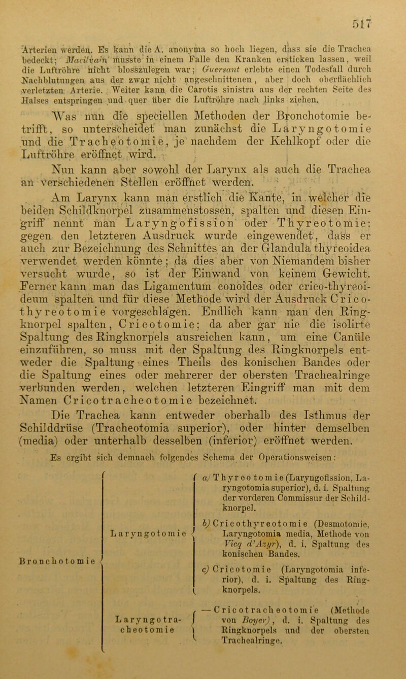 Arteriell werden. Es kann dieA. anonyma so hock liegen, dass sie die Trachea bedeckt; Maeilvam rfiüsste in einem Falle den Kranken ersticken lassen, weil die Luftröhre nicht blosszulegen war; Guersant erlebte einen Todesfall durch ^Nachblutungen aus der zwar nicht angeschnittenen, aber doch oberflächlich verletzten Arterie. Weiter kann die Carotis sinistra aus der rechten Seite des Halses entspringen und quer über die Luftröhre nach links ziehen. Was iran die speziellen Methoden der Bronchotomie be- trifft , so unterscheidet man zunächst die Läryngotomie und die Tracheotomie, je nachdem der Kehlkopf oder die Luftröhre eröffnet wird. Nun kann aber sowohl der Larynx als auch die Trachea an verschiedenen Stellen eröffnet werden. Am Larynx kann man erstlich die Kante, in welcher die beiden Schildknorpel zusammenstossen, spalten und diesen Ein- griff nennt man Laryngofission oder Thyreotomie; gegen den letzteren Ausdruck wurde eingewendet , dass er auch zur Bezeichnung des Schnittes an der Glandula thyreoidea verwendet werden könnte ; da dies aber von Niemandem bisher versucht wurde, so ist der Einwand von keinem Gewicht. Ferner kann man das Ligamentum conoides oder crico-thyreoi- deum spalten und für diese Methode wird der Ausdruck Crico- thyreotomie vorgeschlägen. Endlich kann man den Ring- knorpel spalten, Cricotomie; da aber gar nie die isolirte Spaltung des Ringknorpels ausreichen kann, um eine Caniile einzuführen, so muss mit der Spaltung des Ringknorpels ent- weder die Spaltung eines Theils des konischen Bandes oder die Spaltung eines oder mehrerer der obersten Trachealringe verbunden werden, welchen letzteren Eingriff man mit dem Namen Cricotracheotomie bezeichnet. Die Trachea kann entweder oberhalb des Isthmus der Schilddrüse (Tracheotomia superior), oder hinter demselben (media) oder unterhalb desselben (inferior) eröffnet werden. Es ergibt sich demnach folgendes Schema der Operationsweisen: «y Thyreo tom ie(Laryngofission, La- ryngotomia superior), d. i. Spaltung der vorderen Commissur der Schild- knorpel. Bronchotomie b) Cri c o thy r e o t o m i e (Desniotom ie, Läryngotomie ' Laryngotomia media, Methode von Vicq d’Azyr), d. i. Spaltung des konischen Bandes. c) Cricotomie (Laryugotomia infe- rior), d. i. Spaltung des Ritig- knorpels. , —Cricotracheotomie (Methode Laryngotra- ) von Boy er), d. i. Spaltung des cheotomie | Ringknorpels und der obersten Trachealringe.