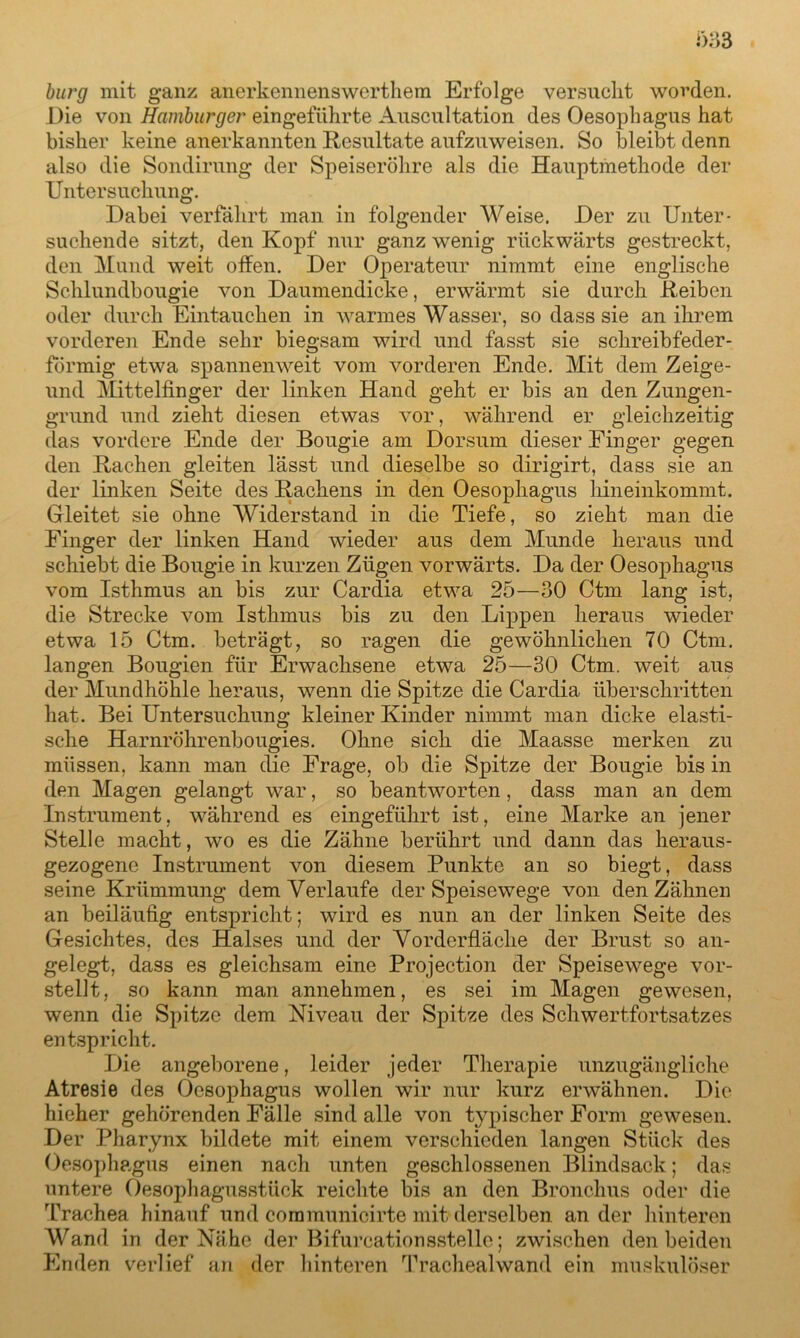 bürg mit ganz anerkennenswerthem Erfolge versucht worden. Die von Hamburger eingeführte Auscultation des Oesophagus hat bisher keine anerkannten Resultate aufzuweisen. So bleibt denn also die Sondirung der Speiseröhre als die Hauptmethode der Untersuchung. Dabei verfährt man in folgender Weise. Der zu Unter- suchende sitzt, den Kopf nur ganz wenig rückwärts gestreckt, den Mund weit offen. Der Operateur nimmt eine englische Schlundbougie von Daumendicke, erwärmt sie durch Reiben oder durch Eintauchen in warmes Wasser, so dass sie an ihrem vorderen Ende sehr biegsam wird und fasst sie schreibfeder- förmig etwa spannenweit vom vorderen Ende. Mit dem Zeige- und Mittelfinger der linken Hand geht er bis an den Zungen- grund und zieht diesen etwas vor, während er gleichzeitig das vordere Ende der Bougie am Dorsum dieser Finger gegen den Rachen gleiten lässt und dieselbe so dirigirt, dass sie an der linken Seite des Rachens in den Oesophagus hineinkommt. Gleitet sie ohne AViderstand in die Tiefe, so zieht man die Finger der linken Hand wieder aus dem Munde heraus und schiebt die Bougie in kurzen Zügen vorwärts. Da der Oesophagus vom Isthmus an bis zur Cardia etwa 25—30 Ctm lang ist, die Strecke vom Isthmus bis zu den Lippen heraus wieder etwa 15 Ctm. beträgt, so ragen die gewöhnlichen 70 Ctm. langen Bougien für Erwachsene etwa 25—30 Ctm. weit aus der Mundhöhle heraus, wenn die Spitze die Cardia überschritten hat. Bei Untersuchung kleiner Kinder nimmt man dicke elasti- sche Harnröhrenbougies. Ohne sich die Maasse merken zu müssen, kann man die Frage, ob die Spitze der Bougie bis in den Magen gelangt war, so beantworten, dass man an dem Instrument, während es eingeführt ist, eine Marke an jener Stelle macht, wo es die Zähne berührt und dann das heraus- gezogene Instrument von diesem Punkte an so biegt, dass seine Krümmung dem Verlaufe der Speisewege von den Zähnen an beiläufig entspricht; wird es nun an der linken Seite des Gesichtes, des Halses und der Vorderfläche der Brust so an- gelegt, dass es gleichsam eine Projection der Speisewege vor- stellt, so kann man annehmen, es sei im Magen gewesen, wenn die Spitze dem Niveau der Spitze des Schwertfortsatzes entspricht. Die angeborene, leider jeder Therapie unzugängliche Atresie des Oesophagus wollen wir nur kurz erwähnen. Die hieher gehörenden Fälle sind alle von typischer Form gewesen. Der Pharynx bildete mit einem verschieden langen Stück des Oesophagus einen nach unten geschlossenen Blindsack; das untere Oesophagusstück reichte bis an den Bronchus oder die Trachea hinauf und com municirte mit derselben ander hinteren AVand in der Nähe der Bifurcationsstelle; zwischen den beiden Enden verlief an der hinteren Trachealwand ein muskulöser