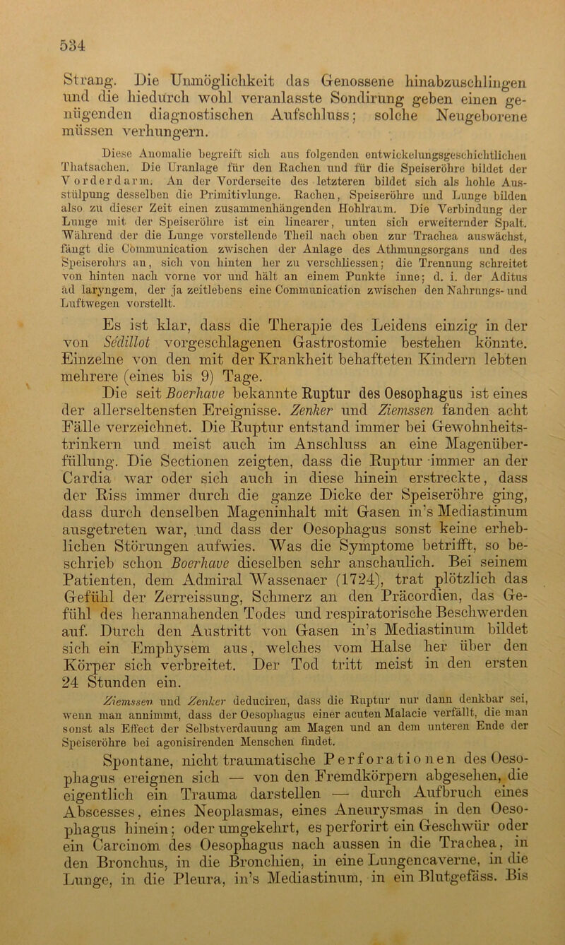 Strang. Die Unmöglichkeit das Genossene hinabzuschlingen und die hiedurch wohl veranlasste Sondirung geben einen ge- nügenden diagnostischen Aufschluss; solche Neugeborene müssen verhungern. Diese Anomalie begreift sieb aus folgenden entwiekelungsgesehiehtlichen Tliatsacben. Die Uranlage für den Rachen und für die Speiseröhre bildet der Vorder darin. An der Vorderseite des letzteren bildet sich als hohle Aus- stülpung desselben die Primitivlungc. Rachen, Speiseröhre und Lunge bilden also zu dieser Zeit einen zusammenhängenden Hohlranm. Die Verbindung der Lunge mit der Speiseröhre ist ein linearer, unten sich erweiternder Spalt. Während der die Lunge vorstellende Tlieil nach oben zur Trachea aus wächst, fängt die Cömmunication zwischen der Anlage des Atlnnungsorgans und des Speiserohrs an, sich von hinten her zu verschliessen; die Trennung schreitet von hinten nach vorne vor und hält an einem Punkte inne; d. i. der Aditus äd laryngem, der ja zeitlebens eine Communication zwischen den Nahrungs- und Luftwegen vorstellt. Es ist klar, dass die Therapie des Leidens einzig in der von Seclillot vorgeschlagenen Gastrostomie bestehen könnte. Einzelne von den mit der Krankheit behafteten Kindern lebten mehrere (eines bis 9) Tage. Die seit Boerlicive bekannte Ruptur des Oesophagus ist eines der allerseltensten Ereignisse. Zenker und Ziemssen fanden acht Fälle verzeichnet. Die Ruptur entstand immer bei Gewohnheits- trinkern und meist auch im Anschluss an eine Magenüber- füilung. Die Sectionen zeigten, dass die Ruptur immer an der Cardia war oder sich auch in diese hinein erstreckte, dass der Riss immer durch die ganze Dicke der Speiseröhre ging, dass durch denselben Mageninhalt mit Gasen in’s Mediastinum ausgetreten war, und dass der Oesophagus sonst keine erheb- lichen Störungen aufwies. Was die Symptome betrifft, so be- schrieb schon Boerlicive dieselben sehr anschaulich. Bei seinem Patienten, dem Admiral Wassenaer (1724), trat plötzlich das Gefühl der Zerreissung, Schmerz an den Präcordien, das Ge- fühl des herannahenden Todes und respiratorische Beschwerden auf. Durch den Austritt von Gasen in’s Mediastinum bildet sich ein Emphysem aus, welches vom Halse her über den Körper sich verbreitet. Der Tod tritt meist in den ersten 24 Stunden ein. Ziemssen und Zenker deduciren, dass die Ruptur nur dann denkbar sei, wenn man annimmt, dass der Oesophagus einer acuten Malacie verfällt, die man sonst als Effect der Selbstverdauung am Magen und an dem unteren Ende der Speiseröhre bei agonisirenden Menschen findet. Spontane, nicht traumatische Perforationen des Oeso- phagus ereignen sich — von den Fremdkörpern abgesehen, die eigentlich ein Trauma darstellen — durch Aufbruch eines Abscesses, eines Neoplasmas, eines Aneurysmas in den Oeso- phagus hinein; oder umgekehrt, es perforiiff ein Geschwür oder ein Carcinom des Oesophagus nach aussen in die Trachea, in den Bronchus, in die Bronchien, in eine Lungencaverne, in die Lunge, in die Pleura, in’s Mediastinum, in ein Blutgefäss. Bis