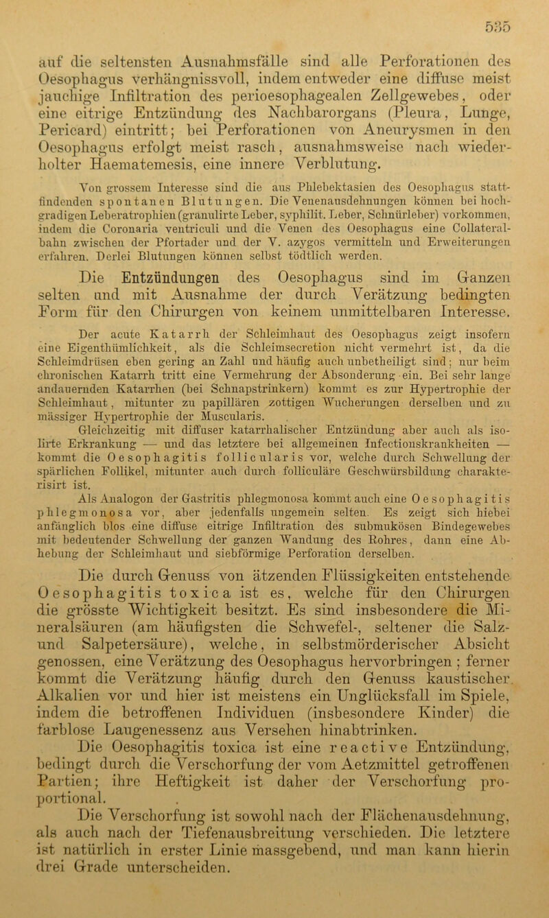 auf die seltensten Ausnahmsfälle sind alle Perforationen des Oesophagus verhängnisvoll, indem entweder eine diffuse meist jauchige Infiltration des perioesophagealen Zellgewebes, oder eine eitrige Entzündung des Nachbarorgans (Pleura, Lunge, Pericard) eintritt; bei Perforationen von Aneurysmen in den Oesophagus erfolgt meist rasch, ausnahmsweise nach wieder- holter Haematemesis, eine innere Verblutung. Von grossem Interesse sind die aus Phlebektasien des Oesophagus statt- findenden spontanen Blutungen. Die Venenausdehnungen können bei hoch- gradigen Leberatrophien(granulirte Leber, syphilit. Leber, Schnürleber) Vorkommen, indem die Coronaria ventriculi und die Venen des Oesophagus eine Collateral- bahn zwischen der Pfortader und der V. azygos vermitteln und Erweiterungen erfahren. Derlei Blutungen können selbst tödtlich werden. Die Entzündungen des Oesophagus sind im Ganzen selten und mit Ausnahme der durch Verätzung bedingten Form für den Chirurgen von keinem unmittelbaren Interesse. Der acute Katarrh der Schleimhaut des Oesophagus zeigt insofern eine Eigentlnimlichkeit, als die Schleimsecretion nicht vermehrt ist, da die Schleimdrüsen eben gering an Zahl und häufig auch unbetheiligt sind; nur beim chronischen Katarrh tritt eine Vermehrung der Absonderung ein. Bei sehr lange andauernden Katarrhen (bei Schnapstrinkern) kommt es zur Hypertrophie der Schleimhaut, mitunter zu papillären zottigen Wucherungen derselben und zu massiger Hypertrophie der Muscularis. Gleichzeitig mit diffuser katarrhalischer Entzündung aber auch als iso- lirte Erkrankung — und das letztere bei allgemeinen Infectionskrankkeiten — kommt die Oesophagitis follicularis vor, welche durch Schwellung der spärlichen Follikel, mitunter auch durch folliculäre GeschAviirsbildung charakte- risirt ist. Als Analogon der Gastritis phlegmonosa kommt auch eine Oesophagitis phlegmonosa vor, aber jedenfalls ungemein selten. Es zeigt sich hiebei anfänglich blos eine diffuse eitrige Infiltration des submukösen Bindegewebes mit bedeutender Schwellung der ganzen Wandung des Rohres, dann eine Ab- hebung der Schleimhaut und siebförmige Perforation derselben. Die durch Genuss von ätzenden Flüssig’keiten entstehende Oesophagitis toxica ist es, welche für den Chirurgen die grösste Wichtigkeit besitzt. Es sind insbesondere die Mi- neralsäuren (am häufigsten die Schwefel-, seltener die Salz- und Salpetersäure), welche, in selbstmörderischer Absicht genossen, eine Verätzung des Oesophagus hervorbringen ; ferner kommt die Verätzung häufig durch den Genuss kaustischer Alkalien vor und hier ist meistens ein Unglücksfall im Spiele, indem die betroffenen Individuen (insbesondere Kinder) die farblose Laugenessenz aus Versehen hinabtrinken. Die Oesophagitis toxica ist eine reactive Entzündung, bedingt durch die Verschorfung der vom Aetzmittel getroffenen Partien; ihre Heftigkeit ist daher der Verschorfung pro- portional. Die Verschorfung ist sowohl nach der Flächenausdehnung, als auch nach der Tiefenausbreitung verschieden. Die letztere ist natürlich in erster Linie massgebend, und man kann hierin drei Grade unterscheiden.