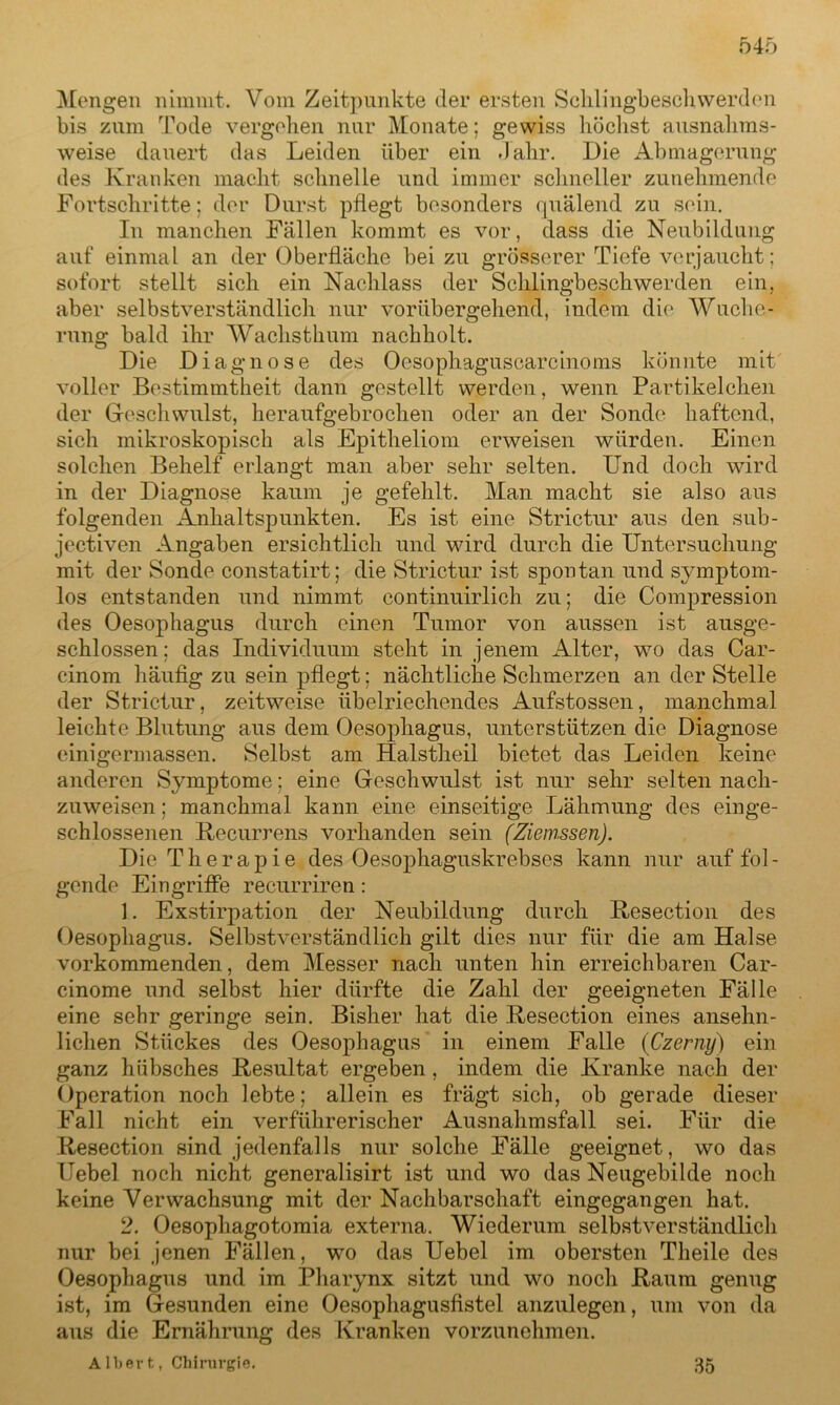 Mengen nimmt. Vom Zeitpunkte der ersten Schlingbeschwerden bis zum Tode vergehen nur Monate; gewiss höchst ausnahms- weise dauert das Leiden über ein Jahr. Die Abmagerung des Kranken macht schnelle und immer schneller zunehmende Fortschritte: der Durst pflegt besonders quälend zu sein. In manchen Fällen kommt es vor, dass die Neubildung auf einmal an der Oberfläche bei zu grösserer Tiefe verjaucht; sofort stellt sich ein Nachlass der Schlingbeschwerden ein, aber selbstverständlich nur vorübergehend, indem die Wuche- rung bald ihr Wachsthum nachholt. Die Diagnose des Oesophaguscarcinoms könnte mit voller Bestimmtheit dann gestellt werden, wenn Partikelchen der Geschwulst, heraufgebrochen oder an der Sonde haftend, sich mikroskopisch als Epitheliom erweisen würden. Einen solchen Behelf erlangt man aber sehr selten. Und doch wird in der Diagnose kaum je gefehlt. Man macht sie also aus folgenden Anhaltspunkten. Es ist eine Strictur aus den sub- jektiven Angaben ersichtlich und wird durch die Untersuchung mit der Sonde constatirt; die Strictur ist spontan und symptom- los entstanden und nimmt continuirlich zu; die Compression des Oesophagus durch einen Tumor von aussen ist ausge- schlossen: das Individuum steht in jenem Alter, wo das Car- cinom häufig zu sein pflegt; nächtliche Schmerzen an der Stelle der Strictur, zeitweise übelriechendes Aufstossen, manchmal leichte Blutung aus dem Oesophagus, unterstützen die Diagnose einigermassen. Selbst am Halstheil bietet das Leiden keine anderen Symptome; eine Geschwulst ist nur sehr selten nach- zuweisen ; manchmal kann eine einseitige Lähmung des einge- schlossenen Recurrens vorhanden sein (Ziemssen). Die Therapie des Oesophaguskrebses kann nur auf fol- gende Eingriffe recurriren: 1. Exstirpation der Neubildung durch Resection des Oesophagus. Selbstverständlich gilt dies nur für die am Halse vorkommenden, dem Messer nach unten hin erreichbaren Car- cinome und selbst hier dürfte die Zahl der geeigneten Fälle eine sehr geringe sein. Bisher hat die Resection eines ansehn- lichen Stückes des Oesophagus in einem Falle (Czerny) ein ganz hübsches Resultat ergeben, indem die Kranke nach der Operation noch lebte; allein es frägt sich, ob gerade dieser Fall nicht ein verführerischer Ausnahmsfall sei. Für die Resection sind jedenfalls nur solche Fälle geeignet, wo das Uebel noch nicht generalisirt ist und wo das Neugebilde noch keine Verwachsung mit der Nachbarschaft eingegangen hat. 2. Oesophagotomia externa. Wiederum selbstverständlich nur bei jenen Fällen, wo das Uebel im obersten Tlieile des Oesophagus und im Pharynx sitzt und wo noch Raum genug ist, im Gesunden eine Oesophagusfistel anzulegen, um von da aus die Ernährung des Kranken vorzunehmen. Albert, Chirurgie. 35