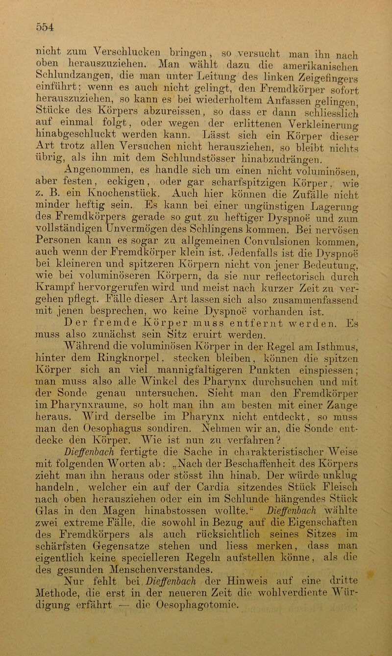 nicht zum Verschlucken bringen, so versucht man ihn nach oben herauszuziehen. Man wählt dazu die amerikanischen Schlundzangen, die man unter Leitung des linken Zeigefingers einführt; wenn es auch nicht gelingt, den Fremdkörper sofort herauszuziehen, so kann es bei wiederholtem Anfassen gelingen. Stücke des Körpers abzureissen, so dass er dann schliesslich auf einmal folgt, oder wegen der erlittenen Verkleinerung hinabgeschluckt werden kann. Lässt sich ein Körper dieser Art trotz allen Versuchen nicht herausziehen, so bleibt nichts übrig, als ihn mit dem Schlundstösser hinabzudrängen. Angenommen, es handle sich um einen nicht voluminösen, aber festen, eckigen, oder gar scharfspitzigen Körper. wie z. B. ein Knochenstück. Auch hier können die Zufälle nicht minder heftig sein. Es kann bei einer ungünstigen Lagerung des Fremdkörpers gerade so gut zu heftiger Dyspnoe und zum vollständigen Unvermögen des Sehlingens kommen. Bei nervösen Personen kann es sogar zu allgemeinen Convulsionen kommen, auch wenn der Fremdkörper klein ist. Jedenfalls ist die Dyspnoe bei kleineren und spitzeren Körpern nicht von jener Bedeutung, wie bei voluminöseren Körpern, da sie nur reflectorisch durch Krampf hervorgerufen wird und meist nach kurzer Zeit zu ver- gehen pflegt. Fälle dieser Art lassen sich also zusammenfassend mit jenen besprechen, wo keine Dyspnoe vorhanden ist. Der fremde Körper muss entfernt werden. Es muss also zunächst sein Sitz eruirt werden. Während die voluminösen Körper in der Kegel am Isthmus, hinter dem Kingknorpel. stecken bleiben, können die spitzen Körper sich an viel mannigfaltigeren Punkten einspiessen; man muss also alle Winkel des Pharynx durchsuchen und mit der Sonde genau untersuchen. Sieht man den Fremdkörper im Pharynxraume, so holt man ihn am besten mit einer Zange heraus. Wird derselbe im Pharynx nicht entdeckt, so muss man den Oesophagus sondiren. Nehmen wir an, die Sonde ent- decke den Körper. Wie ist nun zu verfahren? Dieffenbaeh fertigte die Sache in charakteristischer Weise mit folgenden Worten ab: „Nach der Beschaffenheit des Körpers zieht man ihn heraus oder stösst ihn hinab. Der würde unklug handeln, welcher ein auf der Cardia sitzendes Stück Fleisch nach oben herausziehen oder ein im Schlunde hängendes Stück Glas in den Magen hinabstossen wollte.“ Dieffenbaeh wählte zwei extreme Fälle, die sowohl in Bezug auf die Eigenschaften des Fremdkörpers als auch rücksichtlich seines Sitzes im schärfsten Gegensätze stehen und liess merken, dass man eigentlich keine specielleren Kegeln aufstellen könne, als die des gesunden Menschenverstandes. Nur fehlt bei Dieffenbaeh der Hinweis auf eine dritte Methode, die erst in der neueren Zeit die wohlverdiente 'Wür- digung* erfährt — die Oesophagotomie.