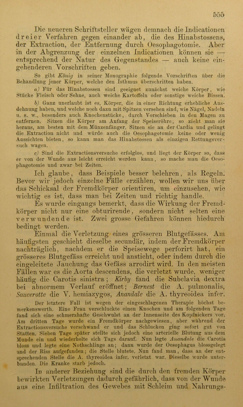 Die neueren Schriftsteller wägen demnach die Indicationen dreier Verfahren gegen einander ab, die des Hinabstossens, der Extraction, der Entfernung durch Oesophagotomie. Aber in der Abgrenzung der einzelnen Indicationen können sie — entsprechend der Natur des Gegenstandes — auch keine ein- gehenderen Vorschriften geben. So gibt König in seiuer Monographie folgende Vorschriften über die Behandlung jener Körper, welche den Isthmus überschritten haben. a) Für das Hinabstossen sind geeignet zunächst weiche Körper, wie Stücke Fleisch oder Sehne, auch weiche Kartoffeln oder sonstige weiche Bissen. b) Ganz unerlaubt ist es, Körper, die in einer Richtung erhebliche Aus- dehnung haben, und welche noch dazu mit Spitzen versehen sind, Avie Nägel, Nadeln u. s. w., besonders auch Knochenstücke, durch Vorschieben in den Magen zu entfernen. Sitzen die Körper am Anfang der Speiseröhre, so zieht man sie heraus, am besten mit dem Münzenfänger. Sitzen sie an der Cardia und gelingt die Extraction nicht und Aviirde auch die Oesophagotomie keine oder wenig Aussichten bieten, so kann man das Hinabstossen als einzigen Rettungs\rer- such Avagen. c) Sind die Extractionsversuche erfolglos, und liegt der Körper so, dass er von der Wunde aus leicht erreicht Averden kann, so mache man die Oeso- phagotomie und zwar bei Zeiten. Ich glaube, dass Beispiele besser belehren, als Regeln. Bevor wir jedoch einzelne Fälle erzählen, wollen wir uns über das Schicksal der Fremdkörper orientiren, um einzusehen, wie wichtig es ist, dass man bei Zeiten und richtig handle. Es wurde eingangs bemerkt, dass die Wirkung der Fremd- körper nicht nur eine obturirende, sondern nicht selten eine verwundende ist. Zwei grosse Gefahren können hiedurch bedingt werden. Einmal die Verletzung eines grösseren Blutgefässes. Am häufigsten geschieht dieselbe secundär, indem der Fremdkörper nachträglich, nachdem er die Speisewege perforirt hat, ein grösseres Blutgefäss erreicht und ansticlit, oder indem durch die eingeleitete Jauchung das Gefäss arrodirt wird. In den meisten Fällen war es die Aorta descendens, die verletzt wurde, weniger häufig die Carotis sinistra ; Kirby fand die Subclavia dextra. bei abnormem Verlauf eröffnet; Bernest die A. pulmonalis, Saucerotte die V. hemiazygos, Ananclale die A. thyreoidea infer. Der letztere Fall ist Avegen (1er eingeschlageueu Therapie höchst be- merk enswerth. Eine Frau verschluckte einen Knochen und am folgenden Tage fand sich eine schmerzhafte Gesclnvulst an der Innenseite des Kopfnickers A'or. Am dritten Tage Avurde ein Fremdkörper nachgeAviesen, aber während der Extractionsversuche verschwand er und das Schlucken ging sofort gut von Statten. Sieben Tage später stellte sich jedoch eine arterielle Blutung aus dem Munde ein und Aviederholte sich Tags darauf. Nun legte Anandale die Carotis bloss und legte eine Nothschlinge an; dann Avurde der Oesophagus blossgelegt und der Riss aufgefunden; die Stelle blutete. Nun fand man , dass an der ent- sprechenden Stelle die A. thyreoidea infer. verletzt Avar. Dieselbe Avurde unter- bunden. Die Kranke starb jedoch. In anderer Beziehung sind die durch den fremden Körper bewirkten Verletzungen dadurch gefährlich, dass von der Wunde aus eine Infiltration des Gewebes mit Schleim und Nahrungs-