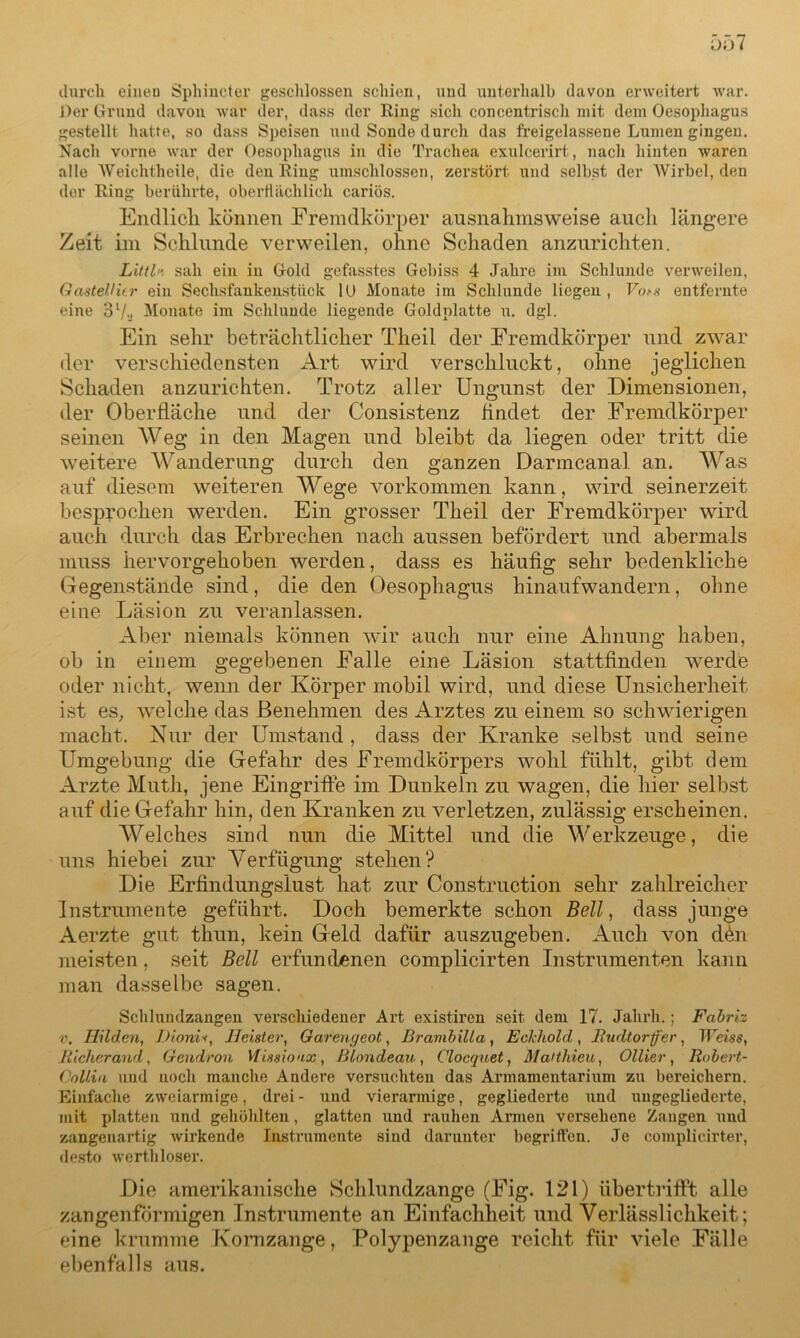 durch eineu Sphincter geschlossen schien, und unterhalb davon erweitert war. Der Grund davon war der, dass der Ring sieh concentrisch mit dem Oesophagus gestellt hatte, so dass Speisen und Sonde durch das freigelassene Lumen gingen. Nach vorne war der Oesophagus in die Trachea exulcerirt, nach hinten waren alle Weiehtheile, die den Ring umschlossen, zerstört und selbst der Wirbel, den der Ring berührte, oberflächlich cariös. Endlich können Fremdkörper ausnahmsweise auch längere Zeit im Schlunde verweilen, ohne Schaden anzurichten. Littfr) sah ein in Gold gefasstes Gebiss 4 Jahre im Schlunde verweilen, GastelHir ein Sechsfankenstück 1U Monate im Schlunde liegen, Vots entfernte eine ol/-> Monate im Schlunde liegende Goldplatte u. dgl. Ein sehr beträchtlicher Theil der Fremdkörper und zwar der verschiedensten Art wird verschluckt, ohne jeglichen Schaden anzurichten. Trotz aller Ungunst der Dimensionen, der Oberfläche und der Consistenz findet der Fremdkörper seinen Weg in den Magen und bleibt da liegen oder tritt die weitere Wanderung durch den ganzen Darmcanal an. Was auf diesem weiteren Wege Vorkommen kann, wird seinerzeit besprochen werden. Ein grosser Theil der Fremdkörper wird auch durch das Erbrechen nach aussen befördert und abermals muss hervorgehoben werden, dass es häufig sehr bedenkliche Gegenstände sind, die den Oesophagus hinaufwandern, ohne eine Läsion zu veranlassen. Aber niemals können wir auch nur eine Ahnung haben, ob in einem gegebenen Falle eine Läsion stattfinden werde oder nicht, wenn der Körper mobil wird, und diese Unsicherheit ist es, welche das Benehmen des Arztes zu einem so schwierigen macht. Nur der Umstand , dass der Kranke selbst und seine Umgebung die Gefahr des Fremdkörpers wohl fühlt, gibt dem Arzte Muth, jene Eingriffe im Dunkeln zu wagen, die hier selbst auf die Gefahr hin, den Kranken zu verletzen, zulässig erscheinen. Welches sind nun die Mittel und die Werkzeuge, die uns hiebei zur Verfügung stehen? Die Erfindungsiust hat zur Construction sehr zahlreicher Instrumente geführt. Doch bemerkte schon Bell, dass junge Aerzte gut thun, kein Geld dafür auszugeben. Auch von d£n meisten, seit Bell erfundenen complicirten Instrumenten kann man dasselbe sagen. Schlundzangen verschiedener Art existiren seit dem 17. Jalirli.; Fabriz v. Hilden, L)ioni*, Heister, Garengeot, Brambilla, Eckhold, Budtorffer, Weiss, Jlicherand, Geudron Vtisaioax, ßlondeau , Glocquet, Matthieu, Ollier , Robert- Collin und noch manche Andere versuchten das Armamentarium zu bereichern. Einfache zweiarmige, drei- und vierarmige, gegliederte und ungegliederte, mit platten und gehöhlten, glatten und rauhen Annen versehene Zangen und zangenartig Avirkende Instrumente sind darunter begriffen. Je complicirter, desto wertliloser. Die amerikanische Schlundzange (Fig. 121) übertrifft alle zangenförmigen Instrumente an Einfachheit und Verlässlichkeit; eine krumme Kornzange, Polypenzange reicht für viele Fälle ebenfalls aus.