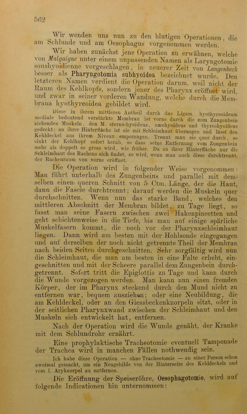 Wir wenden uns nun zu den blutigen Operationen , die am Schlunde und am Oesophagus vorgenommen werden. Wir haben zunächst jene Operation zu erwähnen, welche von Malgaigne unter einem unpassenden Namen als Laryngotomie soushyoidienne vorgeschlagen, in neuerer Zeit von Langenbech besser als Pharyngotomia subhyoidea bezeichnet wurde. Den letzteren Namen verdient die Operation darum, weil nicht der Raum des Kehlkopfs, sondern jener des Pharynx eröffnet wird, und zwar in seiner vorderen Wandung, welche durch die Mem- brana hyothyreoidea gebildet wird. Diese in ihrem mittleren Antheil durch das Ligam. hyothyreoideum mediale bedeutend verstärkte Membran ist vorne durch die zum Zungenbein ziehenden Muskeln den M. sterno-hyoideus, omohyoideus und thyreohyoideus gedeckt; an ilnei Hinterfläche ist sie mit Schleimhaut überzogen und lässt den Kehldeckel aus ihrem Niveau emporragen. Trennt man sie quer durch, so .sinkt dei Kehlkopf sofort herab, so dass seine Entfernung vom Zungenbein mehr als doppelt so gross wird, wie früher. Da an ihrer Hinterfläche nur die Schleimhaut des Rachens sich findet, so wird, wenn man auch diese durchtrennt, der Rachenraum von vorne eröffnet. Die Operation wird in folgender Weise vorgenommen: Man führt unterhalb des Zungenbeins und parallel mit dem- selben einen- queren Schnitt von 5 Ctm. Länge, der die Haut, dann die Fascie durchtrennt; darauf werden die Muskeln quer durchschnitten. Wenn nun das starke Band, welches den mittleren Abschnitt der Membran bildet, zu Tage liegt, so fasst man seine Fasern zwischen zwei Hakenpincetten und geht schichtenweise in die Tiefe, bis man auf einige spärliche Muskelfasern kommt, die noch vor der Pharynxschleimhaut liegen. Dann wird am besten mit der Hohlsonde eingegangen und auf derselben der noch nicht getrennte Theil der Membran nach beiden Seiten durchgeschnitten. Sehr sorgfältig wird nun die Schleimhaut, die man am besten in eine Falte erhebt, ein- gesehnitten und mit der Scheere parallel dem Zungenbein durch- getrennt. Sofort tritt die Epiglottis zu Tage und kann durch die Wunde vorgezogen werden. Man kann nun einen fremden Körper, der im Pharynx steckend durch den Mund nicht zu entfernen war, bequem ausziehon; oder eine Neubildung, die am Kehldeckel, oder an den Giessheckenknorpeln sitzt, oder in der seitlichen Pharynxwand zwischen der Schleimhaut und den Muskeln sich entwickelt hat, entfernen. Nach der Operation wird die Wunde genäht, der Kranke mit dem Schlundrohr ernährt. Eine prophylaktische Tracheotomie eventuell Tamponade der Trachea wird in manchen Fällen nothwendig sein. Ich habe diese Operation — ohne Tracheotomie — an einer Person schon zweimal gemacht, um ein Neugebilde von der Hinterseite des Kehldeckels und vom 1. Aryknorpel zu entfernen. Die Eröffnung der Speiseröhre, Oesopliagotomie. wird aut folgende Indicationen hin unternommen: