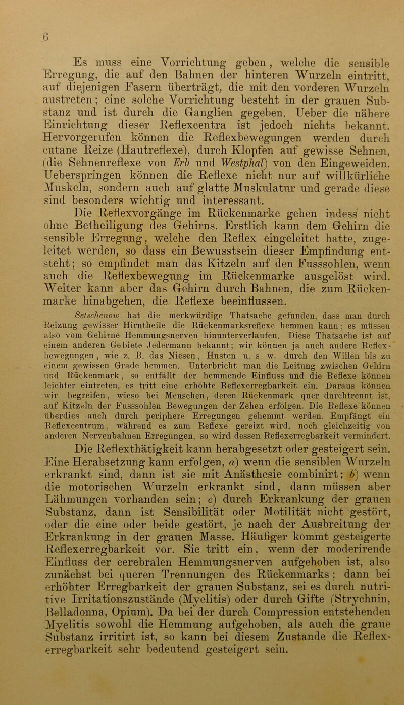 Es muss eine Vorrichtung geben, welche die sensible Erregung, die auf den Bahnen der hinteren Wurzeln eintritt, auf diejenigen Fasern überträgt, die mit den vorderen Wurzeln austreten; eine solche Vorrichtung besteht in der grauen Sub- stanz und ist durch die Ganglien gegeben. Ueber die nähere Einrichtung dieser Reflexcentra ist jedoch nichts bekannt. Hervorgerufen können die Reflexbewegungen werden durch cutane Beize (Hautreflexe), durch Klopfen auf gewisse Sehnen, (die Sehnenreflexe von Erl und Westplial) von den Eingeweiden. Ueberspringen können die Reflexe nicht nur auf willkürliche Muskeln, sondern auch auf glatte Muskulatur und gerade diese sind besonders wichtig und interessant. Die Reflexvorgänge im Rückenmarke gehen indess nicht ohne Betheiligung des Gehirns. Erstlich kann dem Gehirn die sensible Erregung, welche den Reflex eingeleitet hatte, zuge- leitet werden, so dass ein Bewusstsein dieser Empfindung ent- steht ; so empfindet man das Kitzeln auf den Eusssohlen, wenn auch die Reflexbewegung im Rückenmarke ausgelöst wird. Weiter kann aber das Gehirn durch Bahnen, die zum Rücken- marke hinabgehen, die Reflexe beeinflussen. Setschenoiv hat die merkwürdige Thatsache gefunden, dass man durch Reizung gewisser Hirntheile die Rückenmarksreflexe hemmen kann; es müssen also vom Gehirne Hemmungsnerven hinunterverlaufen. Diese Thatsache ist auf einem anderen Gebiete Jedermann bekannt; wir können ja auch audere Reflex- bewegungen , wie z. B. das Niesen, Husten u. s. w. durch den Willen bis zu einem gewissen Grade hemmen. Unterbricht man die Leitung zwischen Gehirn und Rückenmark , so entfällt der hemmende Einfluss und die Reflexe können leichter eintreten, es tritt eine erhöhte Reflexerregbarkeit ein. Daraus können wir begreifen, wieso bei Menschen, deren Rückenmark quer durchtrennt ist, auf Kitzrdn der Fusssohlen Bewegungen der Zehen erfolgen. Die Reflexe können überdies auch durch periphere Erregungen gehemmt werden. Empfängt ein Reflexcentrum, Avährend es zum Reflexe gereizt wird, noch gleichzeitig von anderen Nervenbahnen Erregungen, so wird dessen Reflexerregbarkeit vermindert. Die Reflextbätigkeit kann herabgesetzt oder gesteigert sein. Eine Herabsetzung kann erfolgen, a) wenn die sensiblen Wurzeln erkrankt sind, dann ist sie mit Anästhesie combinirt; b) wenn die motorischen Wurzeln erkrankt sind, dann müssen aber Lähmungen vorhanden sein; c) durch Erkrankung der grauen Substanz, dann ist Sensibilität oder Motilität nicht gestört, oder die eine oder beide gestört, je nach der Ausbreitung der Erkrankung in der grauen Masse. Häufiger kommt gesteigerte Reflexerregbarkeit vor. Sie tritt ein, wenn der moderirende Einfluss der cerebralen Hemmungsnerven aufgehoben ist, also zunächst bei queren Trennungen des Rückenmarks ; dann bei erhöhter Erregbarkeit der grauen Substanz, sei es durch nutri- tive Irritationszustände (Myelitis) oder durch Gifte (Strychnin, Belladonna, Opium). Da bei der durch Compression entstehenden Myelitis sowohl die Hemmung aufgehoben, als auch die graue Substanz irritirt ist, so kann bei diesem Zustande die Reflex- erregbarkeit sehr bedeutend gesteigert sein.