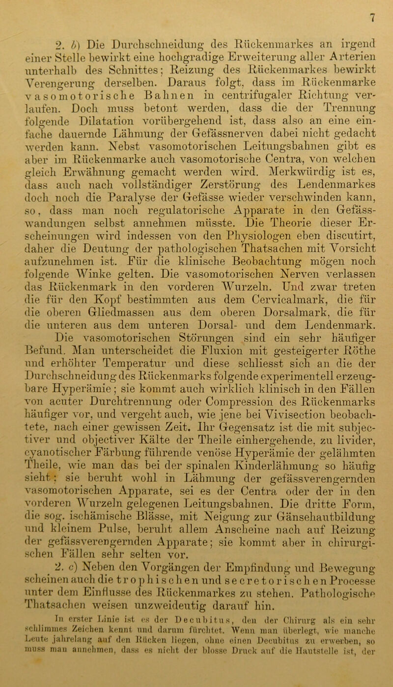 2. l>) Die Durchschneidung des Rückenmarkes an irgend einer Stelle bewirkt eine hochgradige Erweiterung aller Arterien unterhalb des Schnittes; Reizung des Rückenmarkes bewirkt Verengerung derselben. Daraus folgt, dass im Rückenmarke vasomotorische Bahnen in centrifugaler Richtung ver- laufen. Doch muss betont werden, dass die der Trennung folgende Dilatation vorübergehend ist, dass also an eine ein- fache dauernde Lähmung der Gefässnerven dabei nicht gedacht werden kann. Nebst vasomotorischen Leitungsbahnen gibt es aber im Rückenmarke auch vasomotorische Centra, von welchen gleich Erwähnung gemacht werden wird. Merkwürdig ist es, dass auch nach vollständiger Zerstörung des Lendenmarkes doch noch die Paralyse der Gefässe wieder verschwinden kann, so, dass man noch regulatorische Apparate in den Gefäss- wandungen selbst annehmen müsste. Die Theorie dieser Er- scheinungen wird indessen von den Physiologen eben discutirt, daher die Deutung der pathologischen Thatsachen mit Vorsicht aufzunehraen ist. Eiir die klinische Beobachtung mögen noch folgende Winke gelten. Die vasomotorischen Nerven verlassen das Rückenmark in den vorderen Wurzeln. Und zwar treten die für den Kopf bestimmten aus dem Cervicalmark, die für die oberen Gliedmassen aus dem oberen Dorsalmark, die für die unteren aus dem unteren Dorsal- und dem Lendenmark. Die vasomotorischen Störungen sind ein sehr häufiger Befund. Man unterscheidet die Fluxion mit gesteigerter Röthe und erhöhter Temperatur und diese schliesst sich an die der Durchschneidung des Rückenmarks folgende experimentell erzeug- bare Hyperämie ; sie kommt auch wirklich klinisch in den Fällen von acuter Durchtrennung oder Compression des Rückenmarks häufiger vor, und vergeht auch, wie jene bei Vivisection beobach- tete, nach einer gewissen Zeit. Ihr Gegensatz ist die mit subjec- tiver und objectiver Kälte der Theile einhergehende, zu livider, cyanotischer Färbung führende venöse Hyperämie der gelähmten Theile, wie man das bei der spinalen Kinderlähmung so häufig sieht: sie beruht wohl in Lähmung der gefässverengernden vasomotorischen Apparate, sei es der Centra oder der in den vorderen Wurzeln gelegenen Leitungsbahnen. Die dritte Form, die sog. ischämische Blässe, mit Neigung zur Gänsehautbildung und kleinem Pulse, beruht allem Anscheine nach auf Reizung der gefässverengernden Apparate; sie kommt aber in chirurgi- schen Fällen sehr selten vor. 2. c) Neben den Vorgängen der Empfindung und Bewegung scheinen auch die t r o p h i s c h e n und secretorischen Processe unter dem Einflüsse des Rückenmarkes zu stehen. Pathologische Thatsachen weisen unzweideutig darauf hin. In erster Linie ist es der Decubitus, den der Chirurg als ein sehr schlimmes Zeichen kennt und darum fürchtet. Wenn man überlegt, wie manche Leute jahrelang auf den Rücken liegen, ohne einen Decubitus zu erwerben, so muss man annehmen, dass es nicht der blosse Druck auf die llautstelle ist, der