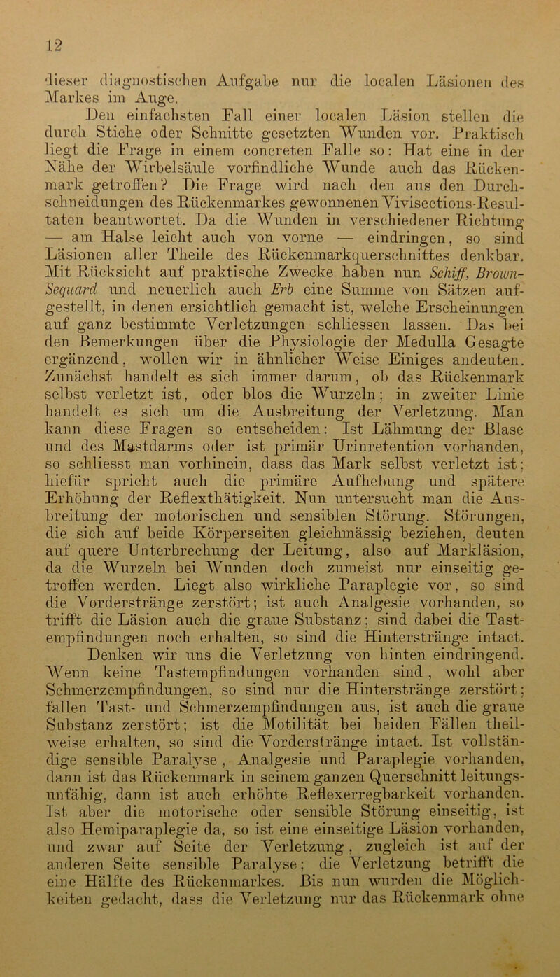 dieser diagnostischen Aufgabe nur die localen Läsionen des Markes im Auge. .Den einfachsten Fall einer localen Läsion stellen die durch Stiche oder Schnitte gesetzten Wunden vor. Praktisch liegt die Frage in einem concreten Falle so: Hat eine in der Nähe der Wirbelsäule vorfindliche Wunde auch das Rücken- mark getroffen? Die Frage wird nach den aus den Durch- schneidungen des Rückenmarkes gewonnenen Vivisections-Resul- taten beantwortet. Da die Wunden in verschiedener Richtung — am Halse leicht auch von vorne — eindringen, so sind Läsionen aller Theile des Riickenmarkquerschnittes denkbar. Mit Rücksicht auf praktische Zwecke haben nun Schiff, Brown- Sequctrd und neuerlich auch Erb eine Summe von Sätzen auf- gestellt, in denen ersichtlich gemacht ist, welche Erscheinungen auf ganz bestimmte Verletzungen schliessen lassen. Das bei den Bemerkungen über die Physiologie der Medulla Gesagte ergänzend, wollen wir in ähnlicher Weise Einiges andeuten. Zunächst handelt es sich immer darum, ob das Rückenmark selbst verletzt ist, oder blos die Wurzeln; in zweiter Linie handelt es sich um die Ausbreitung der Verletzung. Man kann diese Fragen so entscheiden: Ist Lähmung der Blase und des Mastdarms oder ist primär Urinretention vorhanden, so schliesst man vorhinein, dass das Mark selbst verletzt ist: hiefiir spricht auch die primäre Aufhebung und spätere Erhöhung der Reflexthätigkeit. Nun untersucht man die Aus- breitung der motorischen und sensiblen Störung. Störungen, die sich auf beide Körperseiten gleichmässig beziehen, deuten auf quere Unterbrechung der Leitung, also auf Markläsion, da die Wurzeln bei Wunden doch zumeist nur einseitig ge- troffen werden. Liegt also wirkliche Paraplegie vor, so sind die Vorderstränge zerstört; ist auch Analgesie vorhanden, so trifft die Läsion auch die graue Substanz; sind dabei die Tast- empfindungen noch erhalten, so sind die Hinterstränge intact. Denken wir uns die Verletzung von hinten eindringend. Wenn keine Tastempfindungen vorhanden sind , wohl aber Schmerzempfindungen, so sind nur die Hinterstränge zerstört; fallen Tast- und Schmerzempfindungen aus, ist auch die graue Substanz zerstört; ist die Motilität bei beiden Fällen theil- weise erhalten, so sind die Vorderstränge intact. Ist vollstän- dige sensible Paralyse , Analgesie und Paraplegie vorhanden, dann ist das Rückenmark in seinem ganzen Querschnitt leitungs- unfähig, dann ist auch erhöhte Reflexerregbarkeit vorhanden. Ist aber die motorische oder sensible Störung einseitig, ist also Hemiparaplegie da, so ist eine einseitige Läsion vorhanden, und zwar auf Seite der Verletzung, zugleich ist auf der anderen Seite sensible Paralyse; die Verletzung betrifft die eine Hälfte des Rückenmarkes. Bis nun wurden die Möglich- keiten gedacht, dass die Verletzung nur das Rückenmark ohne