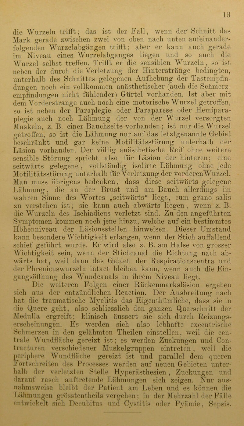 V5 die Wurzeln trifft; das ist der Fall, wenn der Schnitt das Mark gerade zwischen zwei von oben nach unten aufeinander- folgenden Wurzelabgängen trifft; aber er kann auch gerade im Niveau eines Wurzelabganges liegen und so auch die Wurzel selbst treffen. Trifft er die sensiblen Wurzeln, so ist neben der durch die Verletzung der Hintersträngc bedingten, unterhalb des Schnittes gelegenen Aufhebung der Tastempfin- dungen noch ein vollkommen anästhetischer (auch die Schmerz- empfindungen nicht fühlender) Gürtel vorhanden. Ist aber mit dem Vorderstrange auch noch eine motorische Wurzel getroffen, so ist neben der Paraplegie oder Paraparese oder Hemipara- plegie auch noch Lähmung der von der Wurzel versorgten Muskeln, z. B. einer Bauchseite vorhanden; ist nur die Wurzel getroffen, so ist die Lähmung nur auf das letztgenannte Gebiet beschränkt und gar keine Motilitätsstörung unterhalb der Läsion vorhanden. Der völlig anästhetische Reif ohne weitere sensible Störung spricht also für Läsion der hinteren; eine seitwärts gelegene, vollständig isolirte Lähmung ohne jede Motilitätsstörung unterhalb für Verletzung der vorderen Wurzel. Man muss übrigens bedenken, dass diese seitwärts gelegene Lähmung, die an der Brust und am Bauch allerdings im wahren Sinne des Wortes „seitwärts“ liegt, cum grano salis zu verstehen ist; sie kann auch abwärts liegen , wenn z. B. die Wurzeln des Iscliiadicus verletzt sind. Zu den angeführten Symptomen kommen noch jene hinzu, welche auf ein bestimmtes Höhenniveau der Läsionsstellen hinweisen. Dieser Umstand kann besondere Wichtigkeit erlangen, wenn der Stich auffallend schief geführt wurde. Er wird also z. B. am Halse von grosser Wichtigkeit sein, wenn der Stichcanal die Richtung nach ab- wärts hat, weil dann das Gebiet der Respirationscentra und der Phrenicuswurzeln intact bleiben kann, wenn auch die Ein- gangsöffnung des Wundcanals in ihrem Niveau liegt. Die weiteren Folgen einer Rückenmarksläsion ergeben sich aus der entzündlichen Reaction. Der Ausbreitung nach hat die traumatische Myelitis das Eigentümliche, dass sie in die Quere geht, also schliesslich den ganzen Querschnitt der Medulla ergreift; klinisch äussert sie sich durch Reizungs- erscheinungen. Es werden sich also lebhafte excentrische Schmerzen in den gelähmten Theilen einstellen, weil die cen- trale Wundfläche gereizt ist; es werden Zuckungen und Con- tracturen verschiedener Muskelgruppen eintreten, weil die periphere Wundfläche gereizt ist und parallel dem queren Fortschreiten des Processes werden auf neuen Gebieten unter- halb der verletzten Stelle Hyperästhesien, Zuckungen und darauf rasch auftretende Lähmungen sich zeigen. Nur aus- nahmsweise bleibt der Patient am Leben und es können die Lähmungen grösstentheils vergehen; in der Mehrzahl der Fälle entwickelt sich Decubitus und Cystitis oder Pyämie, Sepsis.