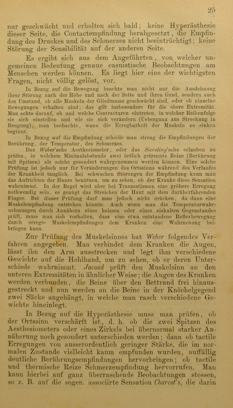 nur geschwächt uncl erholten sich bald; keine Hyperästhesie dieser Seite, die Contactempfindung herabgesetzt, die Empfin- dung des Druckes und des Schmerzes nicht beeinträchtigt; keine Störung der Sensibilität auf der anderen Seite. Es ergibt sich aus dem Angeführten , von welcher un- gemeinen Bedeutung genaue casuistische Beobachtungen am Menschen werden können. Es liegt liier eine der wichtigsten Fragen, nicht völlig gelöst, vor. In Bezug auf die Bewegung beachte man nicht nur die Ausdehnung ihrer Störung nach der Höhe und nach der Seite und ihren Grad, sondern auch den Umstand, ob alle Muskeln der Gliedmasse geschwächt sind, oder ob einzelne Bewegungen erhalten sind; das gilt insbesondere für die obere Extremität. Man achte darauf, ob und welche Contracturen eintreten, in welcher Reihenfolge sie sich einstellen und wie sie sich verändern (Uebergang aus Streckung in Beugung); man beobachte, wann die Erregbarkeit der Muskeln zu sinken beginnt. In Bezug auf die Empfindung scheide man streng die Empfindungen der Berührung, der Temperatur, des Schmerzes. Das Me&er’sche Aesthesiometer, oder das Sieveling'sehe erlauben zu prüfen, in welchem Minimalabstande zwei örtlich getrennte Reize (Berührung mit Spitzen) als solche gesondert wahrgenommen werden können. Eine solche Prüfung ist jedoch nur für Veränderungen des Ortssinns während des Verlaufes der Krankheit tauglich. Bei schwachen Störungen der Empfindung kann man das Aufrichten der Haare benützen, um zu sehen, ob der Kranke diese Sensation wahrnimmt. In der Regel wird aber bei Traumatismen eine gröbere Erregung nothwendig sein, es genügt das Streichen der Haut mit dem darüberfahrenden Finger. Bei dieser Prüfung darf man jedoch nicht drücken, da dann eine Muskelempfinduug entstehen könnte. Auch wenu man die Temperaturwahr- nehmungen durch Annähern eines heissen oder eines eiskalten Gegenstandes prüft, muss man sich Vorhalten, dass eine etwa entstandene ReflexbeAvegung durch erregte Muskelempfindungen dem Kranken eine Wahrnehung bei- bringen kann. Zur Prüfung des Muskelsinnes bat Weber folgendes Ver- fahren angegeben. Man verbindet dem Kranken die Augen, lässt ihn den Arm ausstrecken und legt ihm verschiedene Gewichte auf die Hohlhand, um zu sehen, ob er deren Unter- schiede wahrnimmt. Jacoud prüft den Muskelsinn an den unteren Extremitäten in ähnlicher Weise; die Augen des Kranken werden verbunden, die Beine über den Bettrand frei hinaus- gestreckt und nun werden an die Beine in der Knöchelgegend zwei Säcke angehängt, in welche man rasch verschiedene Ge- wichte hineinlegt. In Bezug auf die Hyperästhesie muss man prüfen, ob der Ortssinn verschärft ist, d. h. ob die zwei Spitzen des Aesthesiometers oder eines Zirkels bei übernormal starker An- näherung noch gesondert unterschieden werden ; dann ob tact.ile Erregungen von ausserordentlich geringer Starke, die im nor- malen Zustande vielleicht kaum empfunden wurden, auffällig deutliche Berührungsempfindungen hervorbringen; ob tact.ile und thermische Heize Schmerzempfindung hervorrufen. Man kann hierbei auf ganz überraschende Beobachtungen stossen, so z. B. auf die sogen, assoeiirte Sensation Charcofs, die darin