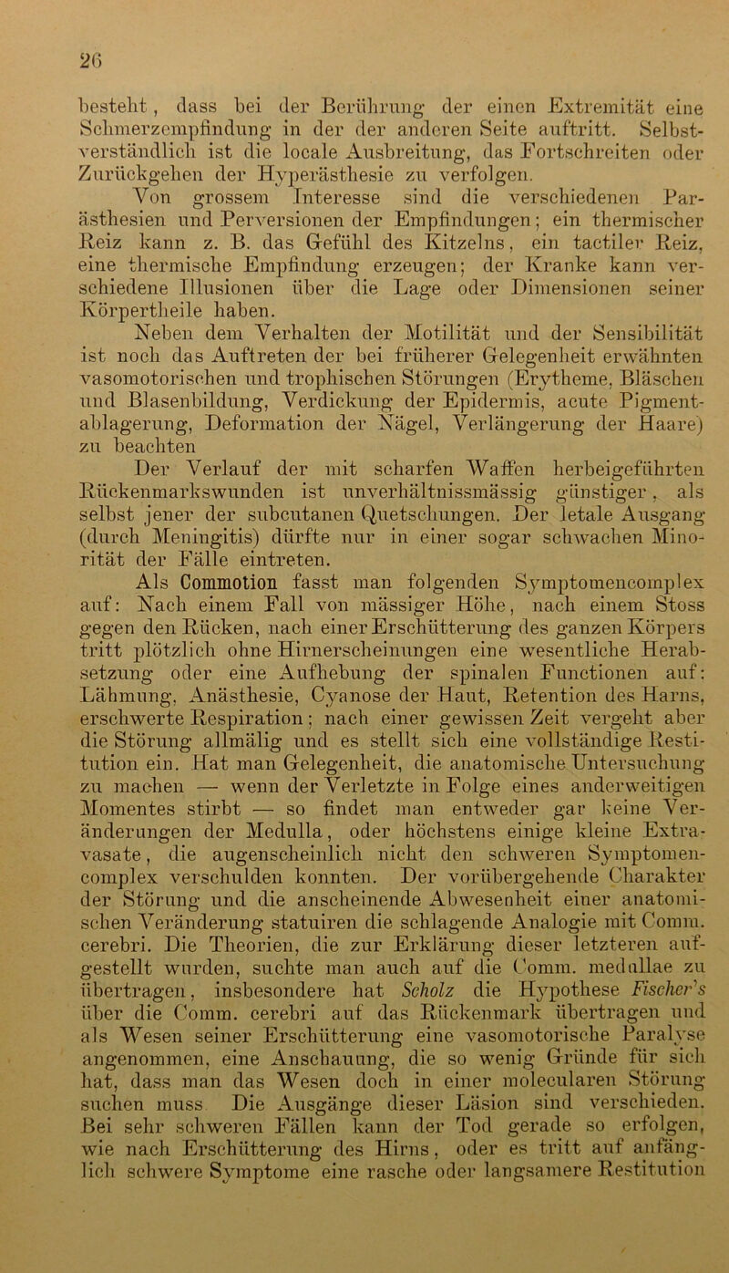 besteht, dass bei der Berührung der einen Extremität eine Sclimerzempfindnng in der der anderen Seite auftritt. Selbst- verständlich ist die locale Ausbreitung, das Fortschreiten oder Zurückgehen der Hyperästhesie zu verfolgen. Von grossem Interesse sind die verschiedenen Par- ästhesien und Perversionen der Empfindungen; ein thermischer Reiz kann z. B. das Gefühl des Kitzelns, ein tactiler Reiz, eine thermische Empfindung erzeugen; der Kranke kann ver- schiedene Illusionen über die Lage oder Dimensionen seiner Körpertheile haben. Neben dem Verhalten der Motilität und der Sensibilität ist noch das Auftreten der bei früherer Gelegenheit erwähnten vasomotorischen und trophischen Störungen (Erytheme, Bläschen und Blasenbildung, Verdickung der Epidermis, acute Pigment- ablagerung, Deformation der Nägel, Verlängerung der Haare) zu beachten Der Verlauf der mit scharfen Waffen herbeigeführten Rückenmarkswunden ist unverhältnissmässig günstiger, als selbst jener der subcutanen Quetschungen. Der letale Ausgang (durch Meningitis) dürfte nur in einer sogar schwachen Mino- rität der Fälle eintreten. Als Commotion fasst man folgenden Symptomencornplex auf: Nach einem Fall von massiger Höhe, nach einem Stoss gegen den Rücken, nach einer Erschütterung des ganzen Körpers tritt plötzlich ohne Hirnerscheinungen eine wesentliche Herab- setzung oder eine Aufhebung der spinalen Functionen auf: Lähmung, Anästhesie, Cyanose der Haut, Retention des Harns, erschwerte Respiration; nach einer gewissen Zeit vergeht aber die Störung allmälig und es stellt sich eine vollständige Resti- tution ein. Hat man Gelegenheit, die anatomische Untersuchung zu machen — wenn der Verletzte in Folge eines anderweitigen Momentes stirbt — so findet man entweder gar keine Ver- änderungen der Medulla, oder höchstens einige kleine Extra- vasate , die augenscheinlich nicht den schweren Symptomen- complex verschulden konnten. Der vorübergehende Charakter der Störung und die anscheinende Abwesenheit einer anatomi- schen Veränderung statuiren die schlagende Analogie mit Comm. cerebri. Die Theorien, die zur Erklärung dieser letzteren auf- gestellt wurden, suchte man auch auf die Comm. medullae zu übertragen, insbesondere hat Scholz die Hypothese Fischers über die Comm. cerebri auf das Rückenmark übertragen und als Wesen seiner Erschütterung eine vasomotorische Paralyse angenommen, eine Anschauung, die so wenig Gründe für sich hat, dass man das Wesen doch in einer molecularen Störung suchen muss Die Ausgänge dieser Läsion sind verschieden. Bei sehr schweren Fällen kann der Tod gerade so erfolgen, wie nach Erschütterung des Hirns, oder es tritt auf anfäng- lich schwere Symptome eine rasche oder langsamere Restitution