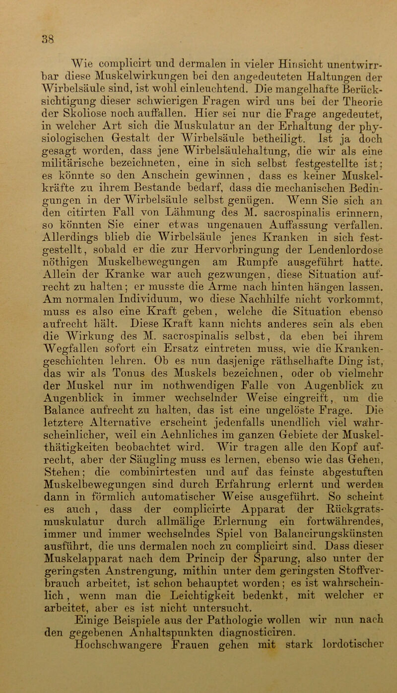 Wie complicirt und dermalen in vieler Hinsicht unentwirr- bar diese Muskelwirkungen bei den angedeuteten Haltungen der Wirbelsäule sind, ist wohl einleuchtend. Die mangelhafte Berück- sichtigung dieser schwierigen Fragen wird uns bei der Theorie der Skoliose noch auffallen. Hier sei nur die Frage angedeutet, in welcher Art sich die Muskulatur an der Erhaltung der phy- siologischen Gestalt der Wirbelsäule betheiligt. Ist ja doch gesagt worden, dass jene Wirbelsäulehaltung, die wir als eine militärische bezeichneten, eine in sich selbst festgestellte ist; es könnte so den Anschein gewinnen , dass es keiner Muskel- kräfte zu ihrem Bestände bedarf, dass die mechanischen Bedin- gungen in der Wirbelsäule selbst genügen. Wenn Sie sich an den citirten Fall von Lähmung des M. sacrospinalis erinnern, so könnten Sie einer etwas ungenauen Auffassung verfallen. Allerdings blieb die Wirbelsäule jenes Kranken in sich fest- gestellt, sobald er die zur Hervorbringung der Lendenlordose nöthigen Muskelbewegungen am Kumpfe ausgeführt hatte. Allein der Kranke war auch gezwungen, diese Situation auf- recht zu halten; er musste die Arme nach hinten hängen lassen. Am normalen Individuum, wo diese Nachhilfe nicht vorkommt, muss es also eine Kraft geben, welche die Situation ebenso aufrecht hält. Diese Kraft kann nichts anderes sein als eben die Wirkung des M. sacrospinalis selbst, da eben bei ihrem Wegfallen sofort ein Ersatz eintreten muss, wie die Kranken- geschichten lehren. Ob es nun dasjenige räthselhafte Ding ist, das wir als Tonus des Muskels bezeichnen, oder ob vielmehr der Muskel nur im nothwendigen Falle von Augenblick zu Augenblick in immer wechselnder Weise eingreift, um die Balance aufrecht zu halten, das ist eine ungelöste Frage. Die letztere Alternative erscheint jedenfalls unendlich viel wahr- scheinlicher, weil ein Aehnliches im ganzen Gebiete der Muskel- thätigkeiten beobachtet wird. Wir tragen alle den Kopf auf- recht, aber der Säugling muss es lernen, ebenso wie das Gehen, Stehen; die combinirtesten und auf das feinste abgestuften Muskelbewegungen sind durch Erfahrung erlernt und werden dann in förmlich automatischer Weise ausgeführt. So scheint es auch , dass der complicirte Apparat der Kückgrats- muskulatur durch allmälige Erlernung ein fortwährendes, immer und immer wechselndes Spiel von Balancirungskiinsten ausführt, die uns dermalen noch zu complicirt sind. Dass dieser Muskelapparat nach dem Princip der Sparung, also unter der geringsten Anstrengung, mithin unter dem geringsten Stoffver- brauch arbeitet, ist schon behauptet worden; es ist wahrschein- lich , wenn man die Leichtigkeit bedenkt, mit welcher er arbeitet, aber es ist nicht untersucht. Einige Beispiele aus der Pathologie wollen wir nun nach den gegebenen Anhaltspunkten diagnosticiren. Hochschwangere Frauen gehen mit stark lordotischer