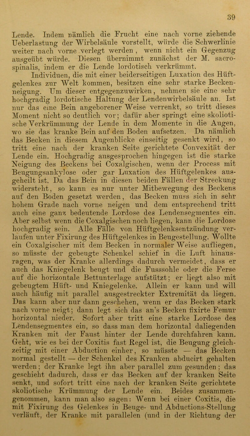 Lende. Indem nämlicli die Frucht eine nach vorne ziehende Ueberlastung der Wirbelsäule vorstellt, würde die Schwerlinie weiter nach vorne verlegt werden , wenn nicht ein Gegenzug ausgeübt würde. Diesen übernimmt zunächst der M. sacro- spinalis, indem er die Lende lordotisch verkrümmt. Individuen, die mit einer beiderseitigen Luxation des Hüft- gelenkes zur Welt kommen, besitzen eine sehr starke Becken- neigung. Um dieser entgegenzuwirken, nehmen sie eine sehr hochgradig lordotische Haltung der Lendenwirbelsäule an. Ist nur das eine Bein angeborener Weise verrenkt, so tritt dieses Moment nicht so deutlich vor; dafür aber springt eine skolioti- sche Verkrümmung der Lende in dem Momente in die Augen, wo sie das kranke Bein auf den Boden aufsetzen. Da nämlich das Becken in diesem Augenblicke einseitig gesenkt wird, so tritt eine nach der kranken Seite gerichtete Convexität der Lende ein. Hochgradig ausgesprochen hingegen ist die starke Neigung des Beckens bei Coxalgischen, wenn der Process mit Beugungsankylose oder gar Luxation des Hüftgelenkes aus- geheilt ist. Da das Bein in diesen beiden Fällen der Streckung widersteht, so kann es nur unter Mitbewegung des Beckens auf den Boden gesetzt werden, das Becken muss sich in sehr hohem Grade nach vorne neigen und dem entsprechend tritt auch eine ganz bedeutende Lordose des Lenden Segmentes ein. Aber selbst wenn die Coxalgischen noch liegen, kann die Lordose hochgradig sein. Alle Fälle von Hüftgelenksentzündung ver- laufen unter Fixirung des Hüftgelenkes in Beugestellung. Wollte ein Coxalgischer mit dem Becken in normaler Weise aufliegen, so müsste der gebeugte Schenkel schief in die Luft hinaus- ragen, was der Kranke allerdings dadurch vermeidet, dass er auch das Kniegelenk beugt und die Fusssohle oder die Ferse auf die horizontale Bettunterlage aufstützt; er liegt also mit gebeugtem Hiift- und Kniegelenke. Allein er kann und will auch häufig mit parallel ausgestreckter Extremität da liegen. Das kann aber nur dann geschehen, wenn er das Becken stark nach vorne neigt; dann legt sich das an’s Becken fixirte Femur horizontal nieder. Sofort aber tritt eine starke Lordose des Lendensegmentes ein, so dass man dem horizontal daliegenden Kranken mit der Faust hinter der Lende durchfahren kann. Geht, wie es bei der Coxitis fast Kegel ist, die Beugung gleich- zeitig mit einer Abduction einher, so müsste — das Becken normal gestellt — der Schenkel des Kranken abducirt gehalten werden; der Kranke legt ihn aber parallel zum gesunden; das geschieht dadurch, dass er das Becken auf der kranken Seite senkt, und sofort tritt eine nach der kranken Seite gerichtete skoliotische Krümmung der Lende ein. Beides zusammen- genommen, kann man also sagen: Wenn bei einer Coxitis, die mit Fixirung des Gelenkes in Beuge- und Abductions-Stellung verläuft, der Kranke mit parallelen (und in der Richtung der