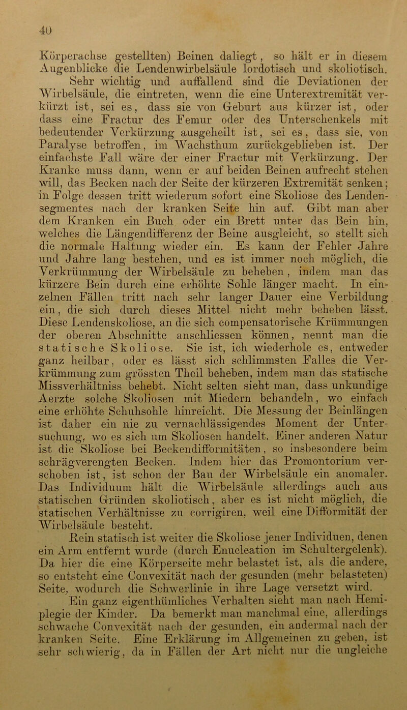 Körperachse gestellten) Beinen daliegt, so hält er in diesem Augenblicke die Lendenwirbelsäule lordotisch und skoliotisch. Sehr wichtig und auffallend sind die Deviationen der Wirbelsäule, die eintreten, wenn die eine Unterextremität ver- kürzt ist, sei es, dass sie von Geburt aus kürzer ist, oder dass eine Fractur des Femur oder des Unterschenkels mit bedeutender Verkürzung ausgeheilt ist, sei es, dass sie, von Paralyse betroffen, im Wachsthum zurückgeblieben ist. Der einfachste Fall wäre der einer Fractur mit Verkürzung. Der Kranke muss dann, wenn er auf beiden Beinen aufrecht stehen will, das Becken nach der Seite der kürzeren Extremität senken; in Folge dessen tritt wiederum sofort eine Skoliose des Lenden- segmentes nach der kranken Seite hin auf. Gibt man aber dem Kranken ein Buch oder ein Brett unter das Bein hin, welches die Längendifferenz der Beine ausgleicht, so stellt sich die normale Haltung wieder ein. Es kann der Fehler Jahre und Jahre lang bestehen, und es ist immer noch möglich, die Verkrümmung der Wirbelsäule zu beheben , indem man das kürzere Bein durch eine erhöhte Sohle länger macht. In ein- zelnen Fällen tritt nach sehr langer Dauer eine Verbildung ein, die sich durch dieses Mittel nicht mehr beheben lässt. Diese Lendenskoliose, an die sich compensatorische Krümmungen der oberen Abschnitte anschliessen können, nennt man die statische Skoliose. Sie ist, ich wiederhole es, entweder ganz heilbar, oder es lässt sich schlimmsten Falles die Ver- krümmung zum grössten Theil beheben, indem man das statische Missverhältniss behebt. Nicht selten sieht man, dass unkundige Aerzte solche Skoliosen mit Miedern behandeln, wo einfach eine erhöhte Schuhsohle hinreicht. Die Messung der Beinlängen ist daher ein nie zu vernachlässigendes Moment der Unter- suchung, wo es sich um Skoliosen handelt. Einer anderen Natur ist die Skoliose bei Beckendifformitäten, so insbesondere beim schrägverengten Becken. Indem hier das Promontorium ver- schoben ist, ist schon der Bau der Wirbelsäule ein anomaler. Das Individuum hält die Wirbelsäule allerdings auch aus statischen Gründen skoliotisch, aber es ist nicht möglich, die statischen Verhältnisse zu corrigiren, weil eine Difformität der Wirbelsäule besteht. Kein statisch ist weiter die Skoliose jener Individuen, denen ein Arm entfernt wurde (durch Enucleation im Schultergelenk). Da hier die eine Körperseite mehr belastet ist, als die andere, so entsteht eine Convexität nach der gesunden (mehr belasteten) Seite, wodurch die Schwerlinie in ihre Lage versetzt wird. Ein ganz eigenthümliches Verhalten sieht man nach Hemi- plegie der Kinder. Da bemerkt man manchmal eine, allerdings schwache Convexität nach der gesunden, ein andermal nach der kranken Seite. Eine Erklärung im Allgemeinen zu geben,. ist sehr schwierig, da in Fällen der Art nicht nur die ungleiche