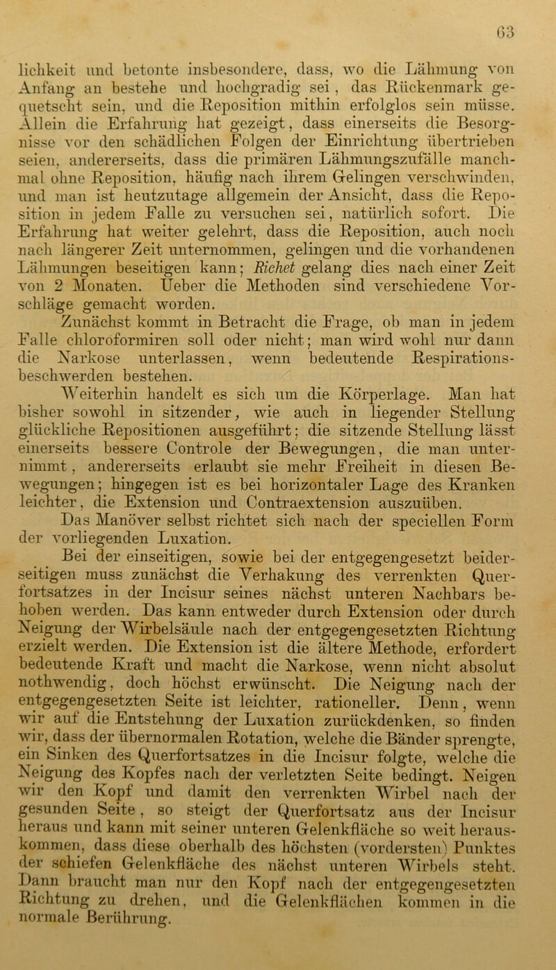 lichkeit und betonte insbesondere, dass, wo die Lähmung von Anfang an bestehe und hochgradig sei, das Rückenmark ge- quetscht sein, und die Reposition mithin erfolglos sein müsse. Allein die Erfahrung hat gezeigt, dass einerseits die Besorg- nisse vor den schädlichen Folgen der Einrichtung übertrieben seien, andererseits, dass die primären Lähmungszufälle manch- mal ohne Reposition, häufig nach ihrem Gelingen verschwinden, und man ist heutzutage allgemein der Ansicht, dass die Repo- sition in jedem Falle zu versuchen sei, natürlich sofort. Die Erfahrung hat weiter gelehrt, dass die Reposition, auch noch nach längerer Zeit unternommen, gelingen und die vorhandenen Lähmungen beseitigen kann; Richet gelang dies nach einer Zeit von 2 Monaten. Ueber die Methoden sind verschiedene Vor- schläge gemacht worden. Zunächst kommt in Betracht die Frage, ob man in jedem Falle chloroformiren soll oder nicht; man wird wohl nur dann die Narkose unterlassen, wenn bedeutende Respirations- beschwerden bestehen. Weiterhin handelt es sich um die Körperlage. Man hat bisher sowohl in sitzender, wie auch in liegender Stellung glückliche Repositionen ausgeführt; die sitzende Stellung lässt einerseits bessere Controle der Bewegungen, die man unter- nimmt , andererseits erlaubt sie mehr Freiheit in diesen Be- wegungen ; hingegen ist es bei horizontaler Lage des Kranken leichter, die Extension und Contraextension auszuüben. Das Manöver selbst richtet sich nach der speciellen Form der vorliegenden Luxation. Bei der einseitigen, sowie bei der entgegengesetzt beider- seitigen muss zunächst die Verhakung des verrenkten Quer- fortsatzes in der Incisur seines nächst unteren Nachbars be- hoben werden. Das kann entweder durch Extension oder durch Neigung der 'Wirbelsäule nach der entgegengesetzten Richtung erzielt werden. Die Extension ist die ältere Methode, erfordert bedeutende Kraft und macht die Narkose, wenn nicht absolut nothwendig, doch höchst erwünscht. Die Neigung nach der entgegengesetzten Seite ist leichter, rationeller. Denn, wenn wir aut die Entstehung der Luxation zurückdenken, so finden wir, dass der übernormalen Rotation, welche die Bänder sprengte, ein Sinken des Querfortsatzes in die Incisur folgte, welche die Neigung des Kopfes nach der verletzten Seite bedingt. Neigen wir den Kopf und damit den verrenkten Wirbel nach der gesunden Seite, so steigt der Querfortsatz aus der Incisur heraus und kann mit seiner unteren Gelenkfläche so weit heraus- kommen, dass diese oberhalb des höchsten (vordersten) Punktes der schiefen Gelenkfläche des nächst unteren Wirbels steht. Dann braucht man nur den Kopf nach der entgegengesetzten Richtung zu drehen, und die Gelenkflächen kommen in die normale Berührung.