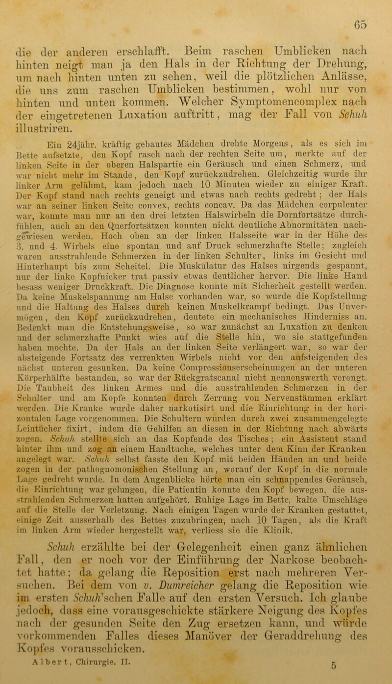 die der anderen erschlafft. Beim raschen Umblicken nach hinten neigt man ja den Hals in der Richtung der Drehung, um nach hinten unten zu sehen, weil die plötzlichen Anlässe, die uns zum raschen Umblicken bestimmen, wohl nur von hinten und unten kommen. Welcher Symptomencomplex nach der eingetretenen Luxation auftritt, mag der Fall von Schuh illustriren. Ein 24jähr. kräftig geballtes Mädchen drehte Morgens , als es sich im Bette aufsetzte, den Kopf rasch nach der rechten Seite um, merkte auf der linken Seite in der oberen Halspartie ein Geräusch und einen Schmerz, und war nicht mehr im Stande, den Kopf zurückzudrehen. Gleichzeitig wurde ihr linker Arm gelähmt, kam jedoch nach 10 Minuten wieder zu einiger Kraft. Der Kopf stand nach rechts geneigt und etwas nach rechts gedreht ; der Hals war an seiner linken Seite convex, rechts concav. Da das Mädchen corpulenter war, konnte man nur an den drei letzten Halswirbeln die Dornfortsätze durch- fühlen, auch an den Querfortsätzen konnten nicht deutliche Abnormitäten nach- gewiesen werden. Hoch oben an der linken Halsseite war in der Höhe des 3. und 4- Wirbels eine spontan und auf Druck schmerzhafte Stelle; zugleich waren ausstrahlende Schmerzen in der linken Schulter, links im Gesicht und Hinterhaupt bis zum Scheitel. Die Muskulatur des Halses nirgends gespannt, nur der linke Kopfnicker trat passiv etwas deutlicher hervor. Die linke Hand besass weniger Druckkraft. Die Diagnose konnte mit Sicherheit gestellt werden. Da keine Muskelspannung am Halse vorhanden war, so wurde die Kopfstellung und die Haltung des Halses durch keinen Muskelkrampf bedingt. Das Unver- mögen , den Kopf zurückzudrehen, deutete ein mechanisches Hinderniss an. Bedenkt man die Entstehungsweise, so war zunächst an Luxation zu denken und der schmerzhafte Punkt wies auf die Stelle hin, wo sie stattgefunden haben mochte. Da der Hals an der linken Seite verlängert war, so war der absteigende Fortsatz des verrenkten Wirbels nicht vor den aufsteigenden des nächst unteren gesunken. Da keine Compressionserscheinungen an der unteren Körperhälfte bestanden, so war der Rückgratscanal nicht nennenswerth verengt. Die Taubheit des linken Armes und die ausstrahlenden Schmerzen in der Schulter und am Kopfe konnten durch Zerrung von Nervenstämmen erklärt werden. Die Kranke wurde daher narkotisirt und die Einrichtung in der hori- zontalen Lage vorgenommen. Die Schultern wurden durch zwei zusammengelegte Leintücher iixirt, indem die Gehilfen an diesen in der Richtung nach abwärts zogen. Schuh stellte sich an das Kopfende des Tisches; ein Assistent stand hinter ihm und zog an einem Handtuche, welches unter dem Kinn der Kranken angelegt war. Schuh selbst fasste den Kopf mit beiden Händen an und beide zogen in der pathognomonischen Stellung an, worauf der Kopf in die normale Lage gedreht wurde. In dem Augenblicke hörte man ein schnappendes Geräusch, die Einrichtung war gelungen, die Patientin konnte den Kopf bewegen, die aus- strahlenden Schmerzen hatten aufgehört. Ruhige Lage im Bette, kalte Umschläge auf die Stelle der Verletzung. Nach einigen Tagen wurde der Kranken gestattet, einige Zeit ausserhalb des Bettes zuzubringen, nach 10 Tagen, als die Kraft im linken Arm wieder hergestellt war, verliess sie die Klinik. Schuh erzählte bei der Gelegenheit einen ganz ähnlichen Fall, den er noch vor der Einführung der Narkose beobach- tet hatte; da gelang die Reposition erst nach mehreren Ver- suchen. Bei dem von u. Dumreichcr gelang die Reposition wie im ersten Schuh'schen Falle auf den ersten Versuch. Ich glaube jedoch, dass eine vorausgeschickte stärkere Neigung des Kopfes nach der gesunden Seite den Zug ersetzen kann, und Würde vorkommenden Falles dieses Manöver der Geraddrelmng des Kopfes vorausschicken. Albert, Chirurgie. II.