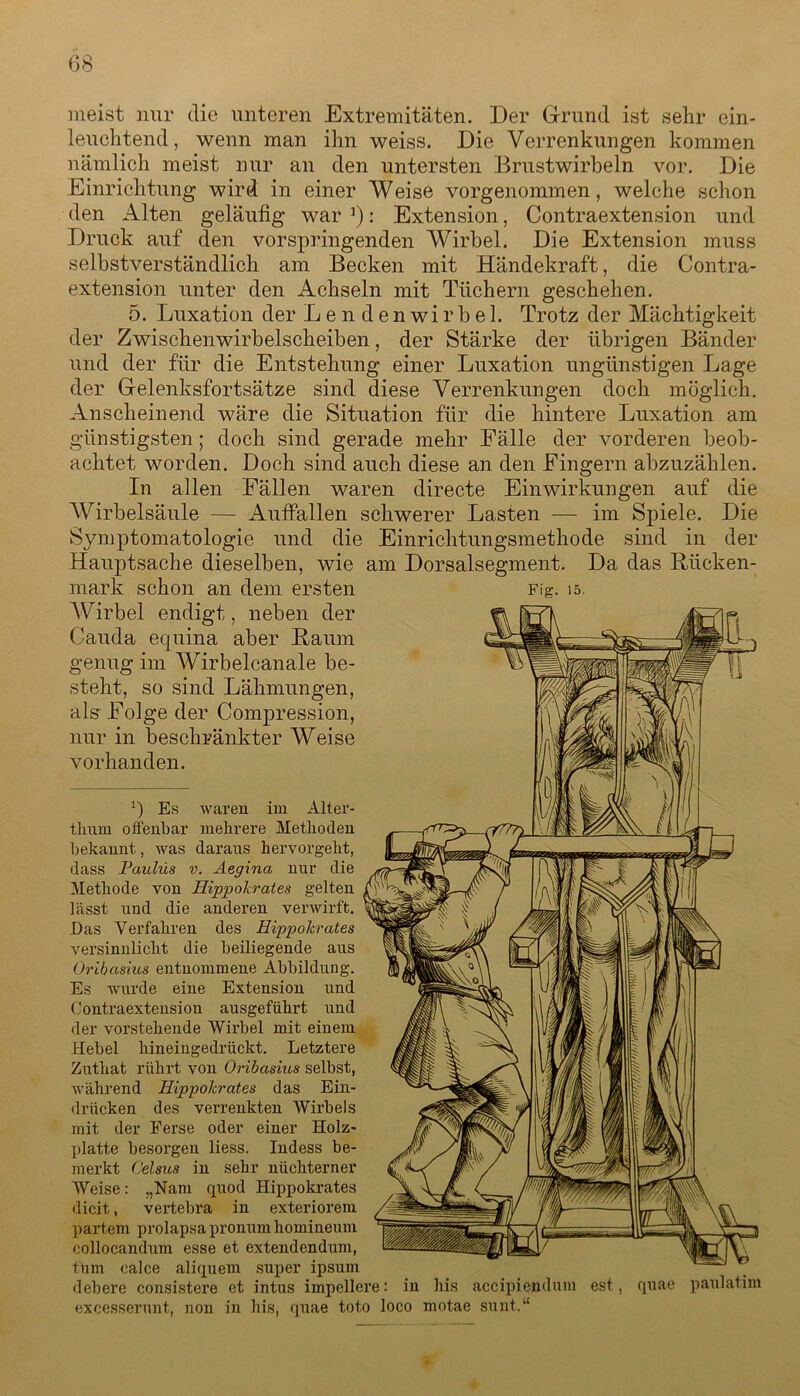 meist nur die unteren Extremitäten. Der Grund ist sehr ein- leuchtend, wenn man ihn weiss. Die Verrenkungen kommen nämlich meist nur an den untersten Brustwirbeln vor. Die Einrichtung wird in einer Weise vorgenommen, welche schon den Alten geläufig war ’): Extension, Contraextension und Druck auf den vorspringenden Wirbel. Die Extension muss selbstverständlich am Becken mit Händekraft, die Contra- extension unter den Achseln mit Tüchern geschehen. 5. Luxation der Lendenwirbel. Trotz der Mächtigkeit der Zwischenwirbelscheiben, der Stärke der übrigen Bänder und der für die Entstehung einer Luxation ungünstigen Lage der Gelenksfortsätze sind diese Verrenkungen doch möglich. Anscheinend wäre die Situation für die hintere Luxation am günstigsten; doch sind gerade mehr Fälle der vorderen beob- achtet worden. Doch sind auch diese an den Fingern abzuzählen. In allen Fällen waren directe Einwirkungen auf die AVirbelsäule — Auffallen schwerer Lasten — im Spiele. Die Symptomatologie und die Einrichtungsmethode sind in der Hauptsache dieselben, wie am Dorsalsegment. Da das Rücken- mark schon an dem ersten Wirbel endigt, neben der Cauda etpiina aber Raum genug im Wirbelcanale be- steht, so sind Lähmungen, als Folge der Compression, nur in beschränkter Weise vorhanden. *) Es waren im Alter- thnm offenbar mehrere Methoden bekannt, was daraus hervorgeht, dass Paulus v. Aegina nur die Methode von Hippokrates gelten lässt und die anderen verwirft. Das Verfahren des Hippokrates versinnlicht die beiliegende aus Oribasius entnommene Abbildung. Es wurde eine Extension und Contraextension ausgeführt und der vorstehende AVirbel mit einem Hebel hineingedrückt. Letztere Zuthat rührt von Oribasius selbst, während Hippokrates das Ein- drücken des verrenkten AVirbels mit der Ferse oder einer Holz- platte besorgen liess. Indess be- merkt Celsus in sehr nüchterner AVeise: „Nam quod Hippokrates dicit, vertebra in exteriorem partem prolapsa pronum homineum collocandum esse et extendendum, tum oalce aliquem super ipsum debere consistere et intus impellere: in his accipiendum est, quae paulatim excesserunt, non in his, quae toto loco motae sunt.“ Fig. 15. 1