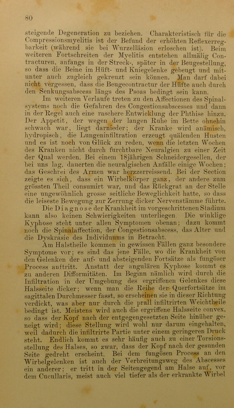 steigende Degeneration zn beziehen. Charakteristisch für die Compressionsmyelitis ist der Befund der erhöhten Reflexerreg- barkeit (während sie bei Wurzelläsion erloschen ist). Beim weiteren Fortschreiten der Myelitis entstehen allmälig Con- tracturen, anfangs in der Streck-, später in der Beugestellung, so dass die Beine im Hüft- und Kniegelenke gebeugt und mit- unter auch zugleich gekreuzt sein können. Man darf dabei nicht vergessen, dass die Beugecontractur der Hüfte auch durch den Senkungsabscess längs des Psoas bedingt sein kann. Im weiteren Verlaufe treten zu den Affectionen des Spinal- systems noch die Gefahren des Congestionsabscesses und dann in der Regel auch eine raschere Entwicklung der Phthise hinzu. Der Appetit, der wegen der langen Ruhe im Bette ohnehin schwach war, liegt darnieder; der Kranke wird anämisch, hydropisch, die Lungeninfiltration erzeugt quälenden Husten und es ist noch von Glück zu reden, wenn die letzten Wochen des Kranken nicht durch furchtbare Neuralgien zu einer Zeit der Qual werden. Bei einem 18jährigen Schneidergesellen, der bei uns lag. dauerten die neuralgischen Anfälle einige Wochen; das Geschrei des Armen war herzzerreissend. Bei der Section zeigte es sich, dass ein Wirbelkörper ganz, der andere zum grössten Theil consumirt war, und das Rückgrat an der Stelle eine ungewöhnlich grosse seitliche Beweglichkeit hatte, so dass die leiseste Bewegung zur Zerrung dicker Nervenstämme führte. Die Diagnose der Krankheit im vorgeschrittenen Stadium kann also keinen Schwierigkeiten unterliegen. Die winklige Kyphose steht unter allen Symptomen obenan; dazu kommt noch die Spinalaffection, der Congestionsabscess, das Alter und die Dyskrasie des Individuums in Betracht. Am Halstheile kommen in gewissen Fällen ganz besondere Symptome vor; es sind das jene Fälle, wo die Krankheit von den Gelenken der auf- und absteigenden Fortsätze als fungöser Process auf tritt. Anstatt der angularen Kyphose kommt es zu anderen Difformitäten. Im Beginn nämlich wird durch die Infiltration in der Umgebung des ergriffenen Gelenkes diese Halsseite dicker; wenn man die Reihe der Querfortsätze im sagittalen Durchmesser fasst, so erscheinen sie in dieser Richtung verdickt, was aber nur durch die prall infiltrirten Weich theile bedingt ist. Meistens wird auch die ergriffene Halsseite convex, so dass der Kopf nach der entgegengesetzten Seite hinüber ge- neigt wird; diese Stellung wird wohl nur darum eingehalten, weil dadurch die infiltrirte Partie unter einem geringeren Druck steht. Endlich kommt es sehr häufig auch zu einer Torsions- stellung des Halses, so zwar, dass der Kopf nach der gesunden Seite gedreht erscheint. Bei dem fungösen Process an den Wirbelgelenken ist auch der Verbreitungsweg des Abscesses ein anderer; er tritt in der Seitengegend am Halse aut, ^oi dem Cucullaris, meist auch viel tiefer als der erkrankte Wirbel