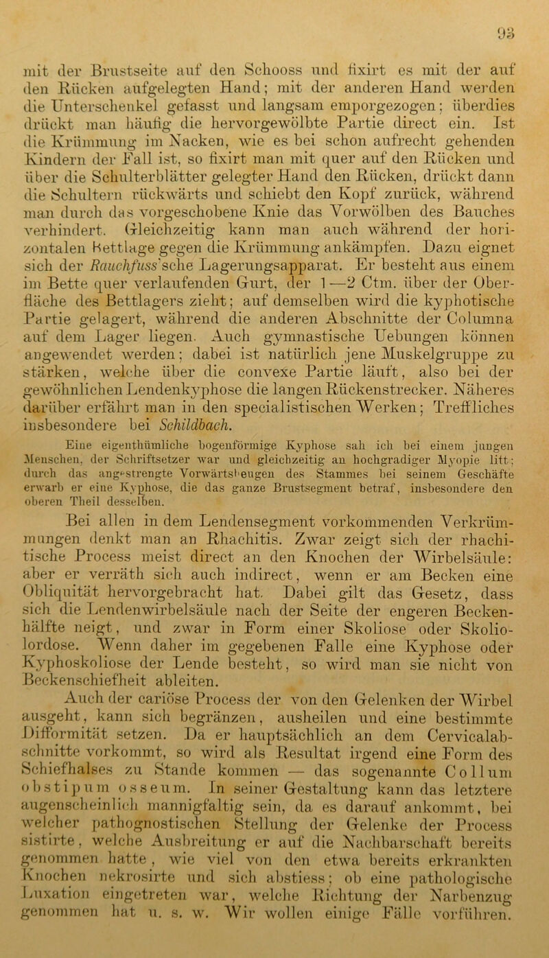 mit der Brustseite auf den Schooss und tixirt es mit der auf den Rücken aufgelegten Hand; mit der anderen Hand werden die Unterschenkel gefasst und langsam emporgezogen; überdies drückt man häufig die hervorgewölbte Partie direct ein. Ist die Krümmung im Nacken, wie es bei schon aufrecht gehenden Kindern der Fall ist, so fixirt man mit quer auf den Rücken und über die Schulterblätter gelegter Hand den Rücken, drückt dann die Schultern rückwärts und schiebt den Kopf zurück, während man durch des vorgeschobene Knie das Vorwölben des Bauches verhindert. Gleichzeitig kann man auch während der hori- zontalen Bettlage gegen die Krümmung ankämpfen. Dazu eignet sich der Rauchfuss'sehe Lagerungsapparat. Er besteht aus einem im Bette quer verlaufenden Gurt, der 1 -—2 Ctm. über der Ober- fläche des Bettlagers zieht; auf demselben wird die kyphotische Partie gelagert, während die anderen Abschnitte der Columna auf dem Lager liegen. Auch gymnastische Uebungen können an gewendet werden; dabei ist natürlich jene Muskelgruppe zu stärken, welche über die convexe Partie läuft, also bei der gewöhnlichen Lendenkyphose die langen Rückenstrecker. Näheres darüber erfährt man in den specialistischen Werken; Treffliches insbesondere bei Sehildbach. Eiue eigentümliche bogenförmige Kyphose sah ich bei einem jungen Menschen, der Schriftsetzer war und gleichzeitig an hochgradiger Myopie litt; durch das angestrengte Vorwärtsl>eugen des Stammes bei seinem Geschäfte erwarb er eine Kyphose, die das ganze Brustsegment betraf, insbesondere den oberen Theil desselben. Bei allen in dem Lendensegment vorkommenden Verkrüm- mungen denkt man an Rhachitis. Zwar zeigt sich der rhachi- tische Process meist direct an den Knochen der Wirbelsäule: aber er verräth sich auch indirect, wenn er am Becken eine Obliquität hervorgebracht hat. Dabei gilt das Gesetz, dass sich die Lendenwirbelsäule nach der Seite der engeren Becken- hälfte neigt, und zwar in Form einer Skoliose oder Skolio- lordose. Wenn daher im gegebenen Falle eine Kyphose oder Kyphoskoliose der Lende besteht, so wird man sie nicht von Beckenschiefheit ableiten. Auch der cariöse Process der von den Gelenken der Wirbel ausgeht, kann sich begränzen, ausheilen und eine bestimmte Difformität setzen. Da er hauptsächlich an dem Cervicalab- schnitte vorkommt, so wird als Resultat irgend eine Form des Schiefhalses zu Stande kommen — das sogenannte Collum obstipum osseum. In seiner Gestaltung kann das letztere augenscheinlich mannigfaltig sein, da es darauf ankommt, bei welcher pathognostischen Stellung der Gelenke der Process sistirte, welche Ausbreitung er auf die Nachbarschaft bereits genommen hatte , wie viel von den etwa bereits erkrankten Knochen nekrosirte und sich abstiess; ob eine pathologische Luxation eingetreten war, welche Richtung der Narbenzug genommen hat u. s. w. Wir wollen einige Fälle vorführen.