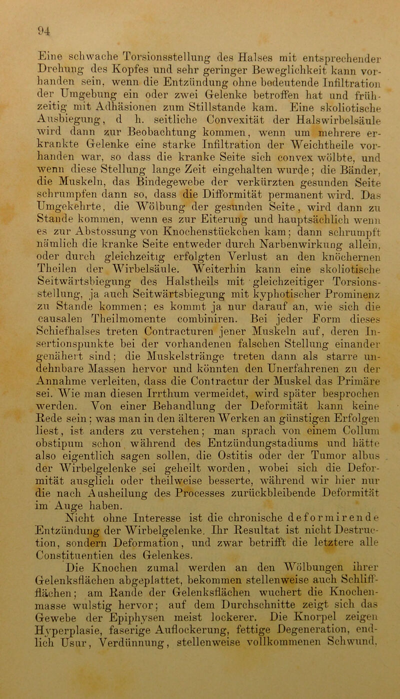 Eine schwache Torsionsstellung des Halses mit entsprechender Drehung des Kopfes und sehr geringer Beweglichkeit kann vor- handen sein, wenn die Entzündung ohne bedeutende Infiltration der Umgebung ein oder zwei Gfelenke betroffen hat und früh- zeitig mit Adhäsionen zum Stillstände kam. Eine skoliotische Ausbiegung, d h. seitliche Convexität der Halswirbelsäule wird dann zur Beobachtung kommen, wenn um mehrere er- krankte Gelenke eine starke Infiltration der Weichtheile vor- handen war, so dass die kranke Seite sich convex wölbte, und wenn diese Stellung lange Zeit eingehalten wurde; die Bänder, die Muskeln, das Bindegewebe der verkürzten gesunden Seite schrumpfen dann so, dass die Difformität permanent wird. Das Umgekehrte, die Wölbung der gesunden Seite, wird dann zu Stande kommen, wenn es zur Eiterung und hauptsächlich wenn es zur Abstossung von Knochenstückchen kam; dann schrumpft nämlich die kranke Seite entweder durch Narbenwirkung allein, oder durch gleichzeitig erfolgten Verlust an den knöchernen Theilen der Wirbelsäule. Weiterhin kann eine skoliotische Seitwärtsbiegung des Halstheils mit ■ gleichzeitiger Torsions- stellung, ja auch Seitwärtsbiegung mit kyphotischer Prominenz zu Stande kommen; es kommt ja nur darauf an, wie sich die causalen Theilmomente combiniren. Bei jeder Form dieses Schiefhalses treten Contracturen jener Muskeln auf, deren In- sertionspunkte bei der vorhandenen falschen Stellung einander genähert sind; die Muskelstränge treten dann als starre un- dehnbare Massen hervor und könnten den Unerfahrenen zu der Annahme verleiten, dass die Contractur der Muskel das Primäre sei. Wie man diesen Irrthum vermeidet, wird später besprochen werden. Von einer Behandlung der Deformität kann keine Hede sein ; was man in den älteren Werken an günstigen Erfolgen liest, ist anders zu verstehen; man sprach von einem Collum obstipum schon während des Entzündungstadiums und hätte also eigentlich sagen sollen, die Ostitis oder der Tumor albus der Wirbelgelenke sei geheilt worden, wobei sich die Defor- mität ausglich oder theilweise besserte, während wir hier nur die nach A usheilung des Processes zurückbleibende Deformität im Auge haben. Nicht ohne Interesse ist die chronische deformirende Entzündung der Wirbelgelenke. Ihr Resultat ist nicht Destruc- tion, sondern Deformation, und zwar betrifft die letztere alle Constituentien des Gelenkes. Die Knochen zumal werden an den Wölbungen ihrer Gelenksflächen abgeplattet, bekommen stellenweise auch Schliff- flächen ; am Hände der Gelenksflächen wuchert die Knochen- masse wulstig hervor; auf dem Durchschnitte zeigt sich das Gewebe der Epiphysen meist lockerer. Die Knorpel zeigen Hyperplasie, faserige Auflockerung, fettige Degeneration, end- lich Usur, Verdünnung, stellenweise vollkommenen Schwund,