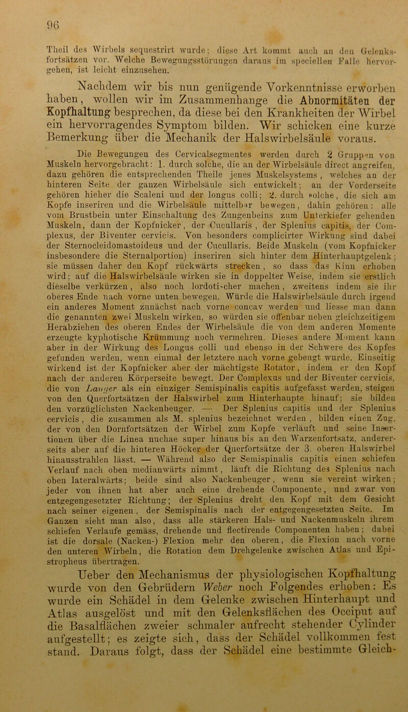 Theil dos Wirbels sequestrirt wurde; diese Art kommt auch an den Gelenks- fortsätzen vor. Welche Bewegungsstörungen daraus im speciellen Falle hervor- gehen, ist leicht einzusehen. Nachdem wir bis nun genügende Vorkenntnisse erworben haben, wollen wir im Zusammenhänge die Abnormitäten der Kopfhaltung besprechen, da diese bei den Krankheiten der Wirbel ein hervorragendes Symptom bilden. Wir schicken eine kurze Bemerkung über die Mechanik der Halswirbelsäule voraus. Die Bewegungen des Cervicalsegmentes werden durch 2 Gruppen von Muskeln hervorgebracht: 1. durch solche, die an der Wirbelsäule direct angreifen, dazu gehören die entsprechenden Theile jenes Muskelsystems , welches au der hinteren Seite der ganzen Wirbelsäule sich entwickelt; an der Vorderseite gehören hieher die Scaleni und der longus colli; 2. durch solche, die sich am Kopfe inseriren und die Wirbelsäule mittelbar bewegen, dahin gehören: alle vom Brustbein unter Einschaltung des Zungenbeins zum Unterkiefer gehenden Muskeln, dann der Kopfnicker, der Cucnllaris , der Splenius capitis, der Com- plexus, der Biventer cervicis. Von besonders complicirter Wirkung sind dabei der Sternocleidomastoideus und der Cucullaris. Beide Muskeln (vom Kopfnicker insbesondere die Sternalportion) inseriren sich hinter dem Hinterhauptgelenk; sie müssen daher den Kopf rückwärts strecken, so dass das Kinn erhoben wird; auf die Halswirbelsäule wirken sie in doppelter Weise, indem sie erstlich dieselbe verkürzen, also noch lordotLcher machen, zweitens indem sie ihr oberes Ende nach vorne unten bewegen. Würde die Halswirbelsäule durch irgend ein anderes Moment zunächst nach vorne concav werden und liesse man dann die genannten zwei Muskeln wirken, so würden sie olfenbar neben gleichzeitigem Herabziehen des oberen Endes der Wirbelsäule die von dem anderen Momente erzeugte kyphotische Krümmung noch vermehren. Dieses andere Moment kann aber in der Wirkung des Longus colli und ebenso in der Schwere des Kopfes gefunden werden, wenn einmal der letztere nach vorne gebeugt wurde. Einseitig wirkend ist der Kopfnicker aber der mächtigste Botator, indem er den Kopf nach der anderen Körperseite bewegt. Der Complexus und der Biventer cervicis, die von Lani/er als ein einziger Semispinalis capitis aufgefasst werden, steigen von den Querfortsätzen der Halswirbel zum Hinterhaupte hinauf; sie bilden den vorzüglichsten Nackeubeuger. — Der Splenius capitis und der Splenius cervicis , die zusammen als M. splenius bezeichnet werden , bilden einen Zug. der von den Dornfortsätzen der Wirbel zum Kopfe verläuft und seine Inser- tionen über die Linea nuchae super hinaits bis an den Warzenfortsatz, anderer- seits aber auf die hinteren Höcker der Querfortsätze der 3. oberen Halswirbel hinausstrahlen lässt. — Während also der Semispinalis capitis einen schiefen Verlauf nach oben medianwärts nimmt, läuft die Dichtung des Splenius nach oben lateralwärts; beide sind also Nackenbeuger , wenn sie vereint wirken; jeder von ihnen hat aber auch eine drehende Componente, und zwar von entgegengesetzter Richtung; der Splenius dreht den Kopf mit dem Gesicht nach seiner eigenen . der Semispinalis nach der entgegengesetzten Seite. Im Ganzen sieht man also, dass alle stärkeren Hals- und Nackenmuskelu ihrem schiefen Verlaufe gemäss, drehende und flectirende Componenten haben; dabei ist die dorsale (Nacken-) Flexion mehr den oberen, die Flexion nach vorne den unteren Wirbeln, die Rotation dem Drehgelenke zwischen Atlas und Epi- stropheus übertragen. Ueber den Mechanismus der physiologischen Kopfhaltung wurde von den Gebrüdern Weber noch Folgendes erhoben: Es wurde ein Schädel in dem Gelenke zwischen Hinterhaupt und Atlas ausgelöst und mit den Gelenksflächen des Occiput auf die Basalflächen zweier schmaler aufrecht stehender Cylinder aufgestellt; es zeigte sich, dass der Schädel vollkommen fest stand. Daraus folgt, dass der Schädel eine bestimmte Gleich-