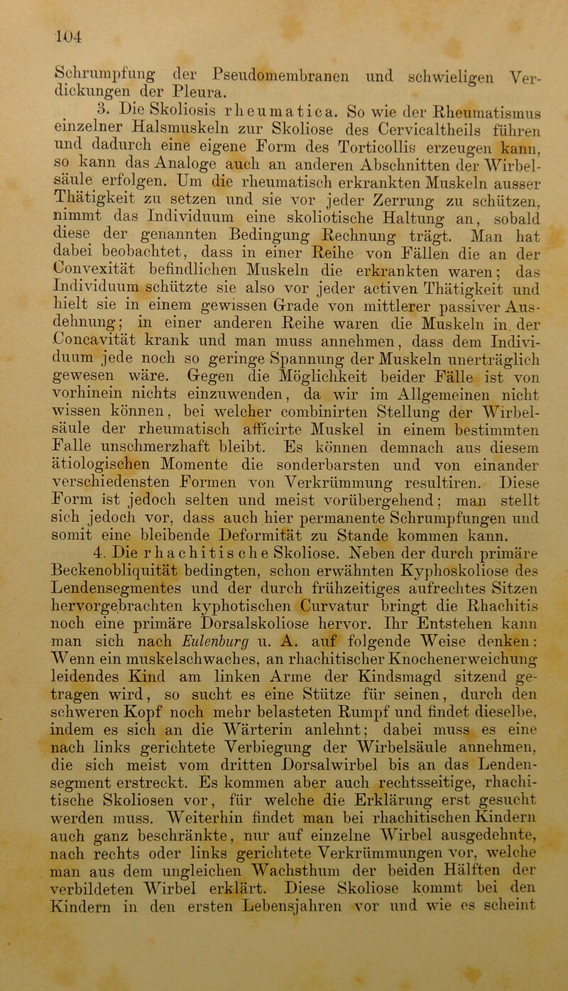 Schrumpfung der Pseudomembranen und schwieligen Ver- dickungen der Pleura. o. Die Skoliosis rheumatica. So wie der Rheumatismus einzelner Halsmuskeln zur Skoliose des Cervicaltheils fuhren und dadurch eine eigene Form des Torticollis erzeugen kann, so kann das Analoge auch an anderen Abschnitten der Wirbel- säule. erfolgen. Um die rheumatisch erkrankten Muskeln ausser Thätigkeit zu setzen und sie vor jeder Zerrung zu schützen, nimmt das Individuum eine skoliotische Haltung an, sobald diese der genannten Bedingung Rechnung trägt. Man hat dabei beobachtet, dass in einer Reihe von Fällen die an der Lonvexität befindlichen Muskeln die erkrankten waren; das Individuum schützte sie also vor jeder activen Thätigkeit und hielt sie in einem gewissen Grade von mittlerer passiver Aus- dehnung; in einer anderen Reihe waren die Muskeln in der Concavität krank und man muss annehmen, dass dem Indivi- duum jede noch so geringe Spannung der Muskeln unerträglich gewesen wäre. Gegen die Möglichkeit beider Fälle ist von vorhinein nichts einzuwenden, da wir im Allgemeinen nicht wissen können, bei welcher combinirten Stellung der Wirbel- säule der rheumatisch afficirte Muskel in einem bestimmten Falle unschmerzhaft bleibt. Es können demnach aus diesem ätiologischen Momente die sonderbarsten und von einander verschiedensten Formen von Verkrümmung resultiren. Diese Form ist jedoch selten und meist vorübergehend; man stellt sich jedoch vor, dass auch hier permanente Schrumpfungen und somit eine bleibende Deformität zu Stande kommen kann. 4. Die rhachitische Skoliose. Neben der durch primäre Beckenobliquität bedingten, schon erwähnten Kyphoskoliose des Lendensegmentes und der durch frühzeitiges aufrechtes Sitzen hervorgebrachten kyphotischen Curvatur bringt die Rhachitis noch eine primäre Dorsalskoliose hervor. Ihr Entstehen kann man sich nach Eulenburg u. A. auf folgende Weise denken: Wenn ein muskelschwaches, an rhachitischer Knochenerweichung leidendes Kind am linken Arme der Kindsmagd sitzend ge- tragen wird, so sucht es eine Stütze für seinen, durch den schweren Kopf noch mehr belasteten Rumpf und findet dieselbe, indem es sich an die Wärterin anlehnt; dabei muss es eine nach links gerichtete Verbiegung der Wirbelsäule annehmen, die sich meist vom dritten Dorsalwirbel bis an das Lenden- segment erstreckt. Es kommen aber auch rechtsseitige, rhachi- tische Skoliosen vor, für welche die Erklärung erst gesucht werden muss. Weiterhin findet man bei rhachitischen Kindern auch ganz beschränkte, nur auf einzelne Wirbel ausgedehnte, nach rechts oder links gerichtete Verkrümmungen vor, welche man aus dem ungleichen Wachsthu.ni der beiden Hälften der verbildeten Wirbel erklärt. Diese Skoliose kommt bei den Kindern in den ersten Lebensjahren vor und wie es scheint