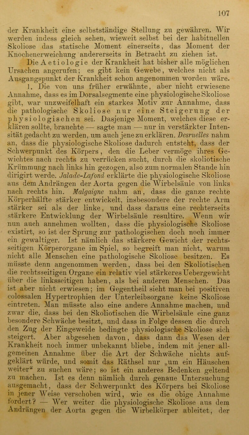 der Krankheit eine selbstständige Stellung zu gewähren. Wir werden indess gleich sehen, wieweit selbst bei der habituellen Skoliose das statische Moment einerseits, das Moment der Knochenerweichung andererseits in Betracht zu ziehen ist. Die Aetiologie der Krankheit hat bisher alle möglichen Ursachen angerufen; es gibt kein Gewebe, welches nicht als Ausgangspunkt der Krankheit schon angenommen worden wäre. 1. Die von uns früher erwähnte, aber nicht erwiesene Annahme, dass es im Dorsalsegmente eine physiologische Skoliose gibt, war unzweifelhaft ein starkes Motiv zur Annahme, dass die pathologische Skoliose nur eine Steigerung der physiologischen sei. Dasjenige Moment, welches diese er- klären sollte, brauchte — sagte man — nur in verstärkter Inten- sität gedacht zu werden, um auch jene zu erklären. Desruelles nahm an, dass die physiologische Skoliose dadurch entsteht, dass der Schwerpunkt des Körpers , den die Leber vermöge ihres Ge- wichtes nach rechts zu verrücken sucht, durch die skoliotische Krümmung nach links hin gezogen, also zum normalen Stande hin dirigirt werde. Jalade-Lcifoncl erklärte die physiologische Skoliose aus dem Andrängen der Aorta gegen die Wirbelsäule von links nach rechts hin. Mcilgaigne nahm an, dass die ganze rechte Körperhälfte stärker entwickelt, insbesondere der rechte Arm stärker sei als der linke, und dass daraus eine rechterseits stärkere Entwicklung der Wirbelsäule resultire. Wenn wir nun auch annehmen wollten, dass die physiologische Skoliose existirt, so ist der Sprung zur pathologischen doch noch immer ein gewaltiger. Ist nämlich das stärkere Gewicht der rechts- seitigen Körperorgane im Spiel, so begreift man nicht, warum nicht alle Menschen eine pathologische Skoliose besitzen. Es müsste denn angenommen werden, dass bei den Skoliotischen die rechtsseitigen Organe ein relativ viel stärkeres Uebergewicht über die linksseitigen haben, als bei anderen Menschen. Das ist aber nicht erwiesen; im Gegentheil sieht man bei positiven colossalen Hypertrophien der Unterleibsorgane keine Skoliose eintreten. Man müsste also eine andere Annahme machen, und zwar die, dass bei den Skoliotischen die Wirbelsäule eine ganz besondere Schwäche besitzt, und dass in Folge dessen die durch den Zug der Eingeweide bedingte physiologische Skoliose sich steigert. Aber abgesehen davon, dass dann das Wesen der Krankheit noch immer unbekannt bliebe, indem mit jener all- gemeinen Annahme über die Art der Schwäche nichts auf- geklärt würde, und somit das Käthsel nur „um ein Häuschen weiter“ zu suchen wäre; so ist ein anderes Bedenken geltend zu machen. Ist es denn nämlich durch genaue Untersuchung ausgemacht, dass der Schwerpunkt des Körpers bei Skoliose in jener Weise verschoben wird, wie es die obige Annahme fordert V — Wer weiter die physiologische Skoliose aus dein Andrängen der Aorta gegen die Wirbelkörper ableitet, der