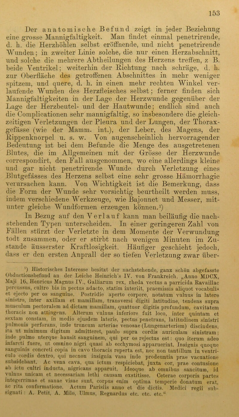 Der anatomische Befund zeigt in jeder Beziehung eine grosse Mannigfaltigkeit. Man findet einmal penetrirende, d. h. die Herzhöhlen selbst eröffnende, und nicht penetrirende Wunden; in zweiter Linie solche, die nur einen Herzabschnitt, und solche die mehrere Abtheilungen des Herzens treffen, z B. beide Ventrikel; weiterhin der Lichtung nach schräge, d. h. zur Oberfläche des getroffenen Abschnittes in mehr weniger spitzem, und quere, d. h. in einen mehr rechten Winkel ver- laufende Wunden des Herzfleisches selbst; ferner finden sich Mannigfaltigkeiten in der Lage der Herzwunde gegenüber der Lage der Herzbeutel- und der Hautwunde; endlich sind auch die Complicationen sehr mannigfaltig, so insbesondere die gleich- zeitigen Verletzungen der Pleura und der Lungen, der Thorax - gefässe (wie der Mamm. int.), der Leber, des Magens, der Bippenknorpel u. s. w. Von augenscheinlich hervorragender Bedeutung ist bei dem Befunde die Menge des ausgetretenen Blutes, die im Allgemeinen mit der Grösse der Herzwunde correspondirt, den Fall ausgenommen, wo eine allerdings kleine und gar nicht penetrirende Wunde durch Verletzung eines Blutgefässes des Herzens selbst eine sehr grosse Hämorrhagie verursachen kann. Von Wichtigkeit ist die Bemerkung, dass die Form der Wunde sehr vorsichtig beurtheilt werden muss, indem verschiedene AVerkzeuge, wie Bajonnet und Messer, mit- unter gleiche AVundformen erzeugen können.1) In Bezug auf den Verlauf kann man beiläufig die nach- stehenden Typen unterscheiden. In einer geringeren Zahl von Fällen stürzt der Verletzte in dem Momente der Verwundung todt zusammen, oder er stirbt nach wenigen Minuten im Zu- stande äusserster Kraftlosigkeit. Häufiger geschieht jedoch, dass er den ersten Anprall der so tiefen Verletzung zwar tiber- ’) Historisches Interesse besitzt der nachstehende, ganz schön abgefasste Obductionsbefund an der Leiche Heinrich’s IV. von Frankreich. „Anno MI)CX, Maji 11). Henricus Magnus IV., Galliarum rex, rheda vectus a parricida Ravaillac percussus, eultro bis in pectns adacto, statim interiit, praemissis aliquot vocabulis et ejecto per os sauguine. Postridie aperto corpore, notatum vulnus in latere sinistro, inter axillam et mamillam, transversi digiti latitudine, tendens supra musculum pectoralem ad dictam mamillam, quattuor digitis profundum, cavitatem thoracis non attingens. Alterum vulnus inferiore fuit loco, inter quintam et sextam constam, in medio ejusdem lateris, pectus penetrans, latitudinem sinistri pulmonis perforans, inde truncum arteriae venosae (Lungenarteriem) discindens, ita nt minimuni digitum admitteret, paulo supra cordis auriculam sinistram: inde pulmo uterque liausit sauguinem, qui per os rejectus est: quo iterum adeo intarcti tuere, ut omnino nigri quasi ab ecchymosi apparuerint. Insignis quoque sanguinis concreti copia in cavo thoracis reperta est, nec non tantilluin in ventri- culo cordis dextro, qui necnon insignia vasa inde prodeuntia prae vacuatione subsidebant. Ac vena cava, qua ictum respiciebat, juxta cor, prae contusione all ictu cultri inducta, nigricans apparuit. Ideoque ab omnibus sancitum, id vulnus unicam et necessariam letlii causam exstitisse. Ceterao corporis partes integerrimae et sanae visae sunt, corpus enim optima temperie donatum erat, ac rita conformatione. Actum Parisiis anno et die dictis. Medici regii sub- signati : A. Petit, A. Milo, Ulmus, Regnardus etc. etc. etc.“