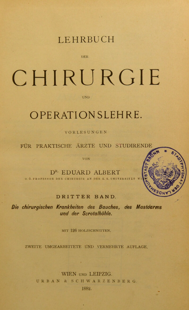 LEHRBUCH DER CHIRURGIE UND OPERATIONSLEHRE. VORLESUNGEN FÜR PRAKTISCHE ÄRZTE UND STUDIRENDE VON EDUARD ALBERT O. Ö. PROFESSOR DER CHIRURGIE AN DER K. K. U NI V E R S X T Ä T WI DRITTER BAND. Die chirurgischen Krankheiten des Bauches, des Mastdarms und der Scrotalhöhle. MIT 126 HOLZSCHNITTEN, ZWEITE UMGEARBEITETE UND VERMEHRTE AUFLAGE. WIEN UND LEIPZIG. URBAN iNc SCHWARZENBERG. 1882.