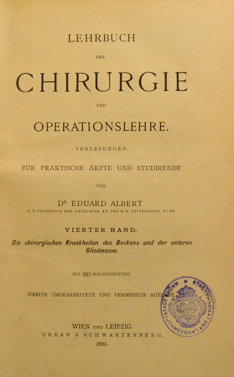 LEHRBUCH DER CHIRURGIE UND OPERATIONSLEHRE. VORLESUNGEN FÜR PRAKTISCHE ÄRZTE UND STUDIRENDE VON DR- EDUARD ALBERT 0. Ö. PROFESSOR DER CHIRURGIE AN DER K. K. UNIVERSITÄT WIEN. VIERTER BAND. Die chirurgischen Krankheiten des Beckens und der unteren Gliedmasse. ZWEITE UMGEARBEITETE UND VERMEHRTE WIEN und LEIPZIG. URBAN & SC II WARZEN BE MIT 223 HOLZSCHNITTEN. 1883.