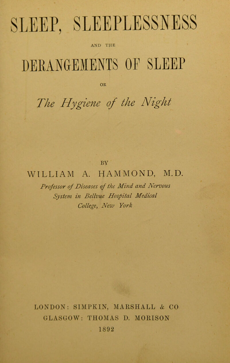 SLEEP, SLEEPLESSNESS AND THE DERANGEMENTS OF SLEEP OR The Hygiene of the Night BY WILLIAM A. HAMMOND, M.D. Professor of Diseases of the Mind and Nervous System in Bellvue Hospital Medical College, New York LONDON: SIMPKIN, MARSHALL & CO GLASGOW: THOMAS D. MORISON 1892