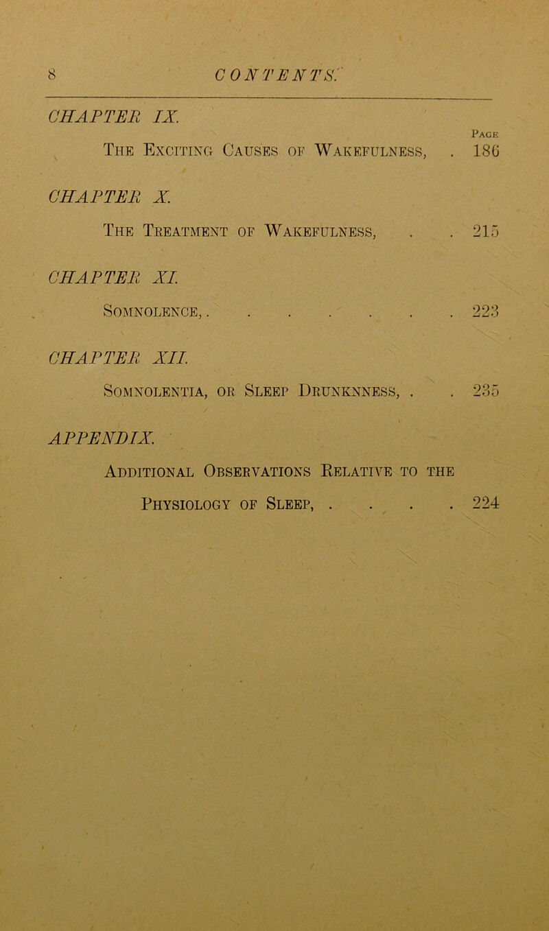 CHAPTER IX. Page The Exciting Causes of Wakefulness, . 186 CHAPTER X. The Treatment of Wakefulness, . . 215 CHAPTER XL Somnolence, 223 CHAPTER XII. Somnolentia, or Sleep Drunknness, . . 235 APPENDIX. Additional Observations Relative to the Physiology of Sleep, . 224