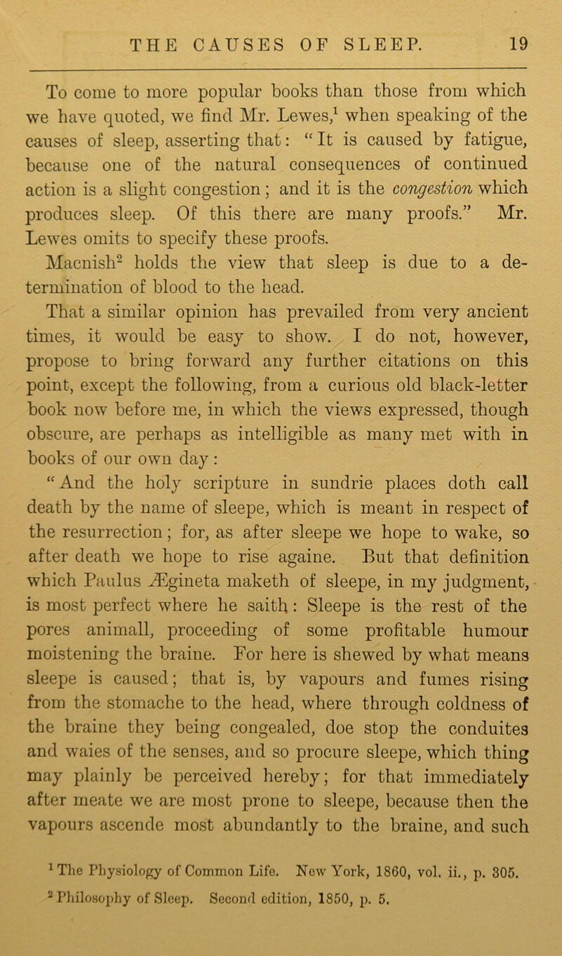 To come to more popular books than those from which we have quoted, we find Mr. Lewes,1 when speaking of the causes of sleep, asserting that: “ It is caused by fatigue, because one of the natural consequences of continued action is a slight congestion; and it is the congestion which produces sleep. Of this there are many proofs.” Mr. Lewes omits to specify these proofs. Macnish2 holds the view that sleep is due to a de- termination of blood to the head. That a similar opinion has prevailed from very ancient times, it would be easy to show. I do not, however, propose to bring forward any further citations on this point, except the following, from a curious old black-letter book now before me, in which the views expressed, though obscure, are perhaps as intelligible as many met with in books of our own day : “And the holy scripture in sundrie places doth call death by the name of sleepe, which is meant in respect of the resurrection; for, as after sleepe we hope to wake, so after death we hope to rise againe. But that definition which Paulus AEgineta maketh of sleepe, in my judgment, is most perfect where he saith: Sleepe is the rest of the pores animall, proceeding of some profitable humour moistening the braine. For here is shewed by what means sleepe is caused; that is, by vapours and fumes rising from the stomache to the head, where through coldness of the braine they being congealed, doe stop the conduites and waies of the senses, and so procure sleepe, which thing may plainly be perceived hereby; for that immediately after rneate we are most prone to sleepe, because then the vapours ascende most abundantly to the braine, and such 1 The Physiology of Common Life. New York, 1860, vol. ii., p. 305. ‘ Philosophy of Sleep. Second edition, 1850, p. 5.