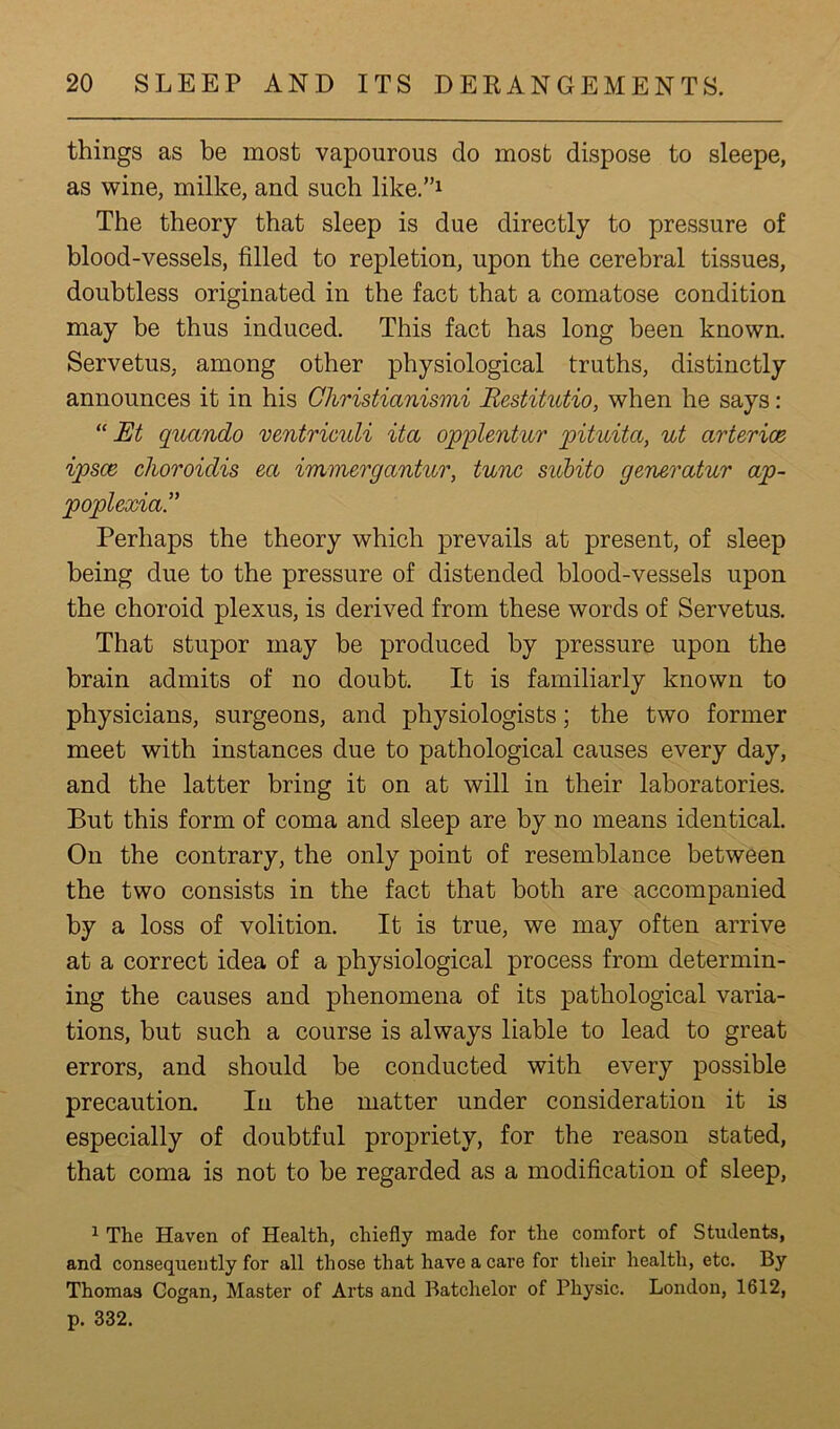 things as be most vapourous do most dispose to sleepe, as wine, milke, and such like”1 The theory that sleep is due directly to pressure of blood-vessels, filled to repletion, upon the cerebral tissues, doubtless originated in the fact that a comatose condition may be thus induced. This fact has long been known. Servetus, among other physiological truths, distinctly announces it in his Christianismi Restitutio, when he says: “ Et qucindo ventriculi ita opplentur pituita, ut arterice ipsce choroidis ect immergantur, tunc subito generatur ap- poplexia” Perhaps the theory which prevails at present, of sleep being due to the pressure of distended blood-vessels upon the choroid plexus, is derived from these words of Servetus. That stupor may be produced by pressure upon the brain admits of no doubt. It is familiarly known to physicians, surgeons, and physiologists; the two former meet with instances due to pathological causes every day, and the latter bring it on at will in their laboratories. But this form of coma and sleep are by no means identical. On the contrary, the only point of resemblance between the two consists in the fact that both are accompanied by a loss of volition. It is true, we may often arrive at a correct idea of a physiological process from determin- ing the causes and phenomena of its pathological varia- tions, but such a course is always liable to lead to great errors, and should be conducted with every possible precaution. In the matter under consideration it is especially of doubtful propriety, for the reason stated, that coma is not to be regarded as a modification of sleep, 1 The Haven of Health, chiefly made for the comfort of Students, and consequently for all those that have a care for their health, etc. By Thomas Gogan, Master of Arts and Batchelor of Physic. London, 1612, p. 332.