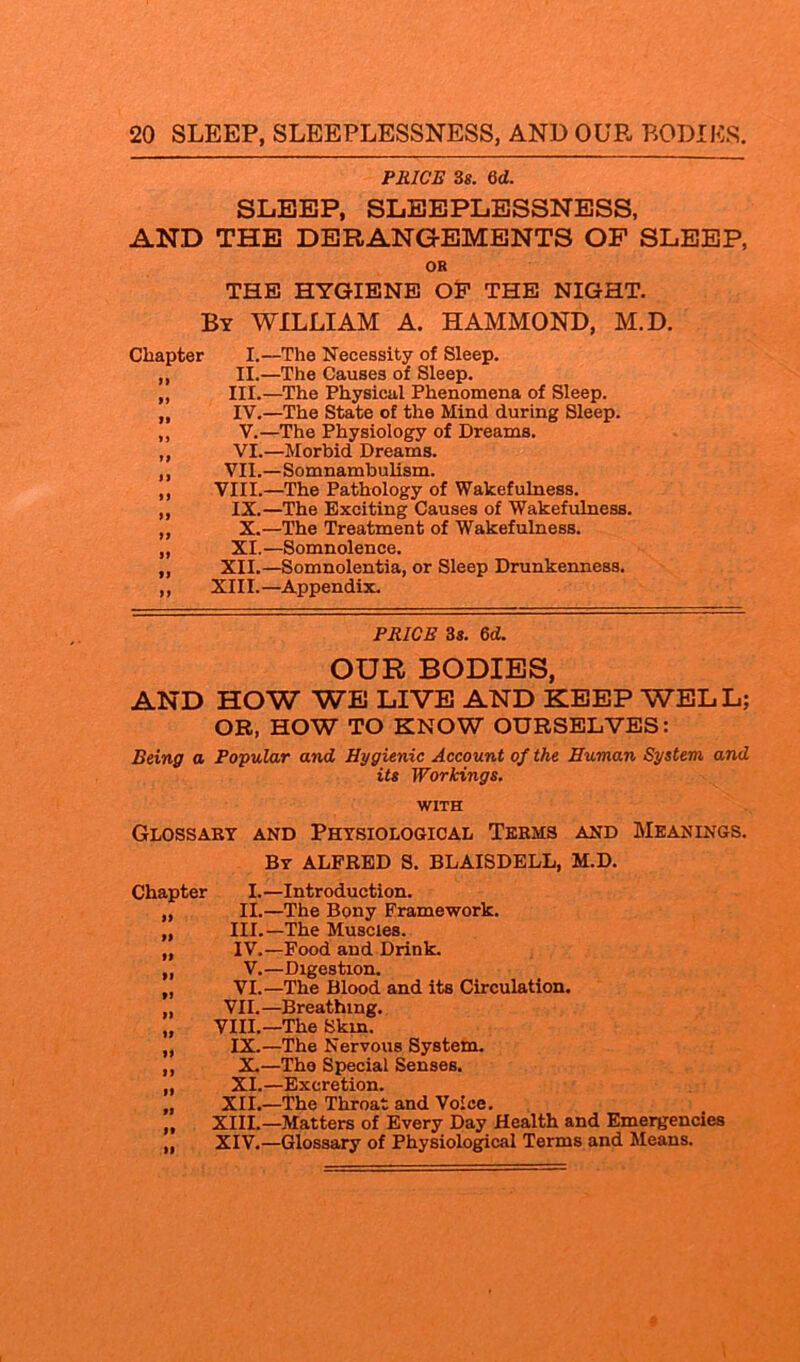 PRICE 3 8. 6 d. SLEEP, SLEEPLESSNESS, AND THE DERANGEMENTS OF SLEEP, OR THE HYGIENE OF THE NIGHT. By WILLIAM A. HAMMOND, M.D. Chapter I.—The Necessity of Sleep. „ II.—The Causes of Sleep. ,, III.—The Physical Phenomena of Sleep. „ IV.—The State of the Mind during Sleep. ,, V.—The Physiology of Dreams. ,, VI.—Morbid Dreams. ,, VII.—Somnambulism. ,, VIII.—The Pathology of Wakefulness. ,, IX.—The Exciting Causes of Wakefulness. „ X.—The Treatment of Wakefulness. „ XI.—Somnolence. ,, XII.—Somnolentia, or Sleep Drunkenness. ,, XIII.—Appendix. PRICE 3s. 6d. OUR BODIES, AND HOW WE LIVE AND KEEP WELL; OB, HOW TO KNOW OURSELVES: Being a Popular and Hygienic Account of the Human System and its Workings. WITH Glossary and Physiological Terms and Meanings. By ALFRED S. BLAISDELL, M.D. Chapter I.—Introduction. „ II.—The Bony Framework. „ III.—The Muscles. „ IV.—Food and Drink. „ V.—Digestion. „ VI.—The Blood and its Circulation. „ VII.—Breathing. „ VIII.—The Skin. „ IX.—The Nervous System. ,, X.—The Special Senses. ,, XI.—Excretion. „ XII.—The Throat and Voice. „ XIII.—Matters of Every Day Health and Emergencies „ XIV.—Glossary of Physiological Terms and Means.