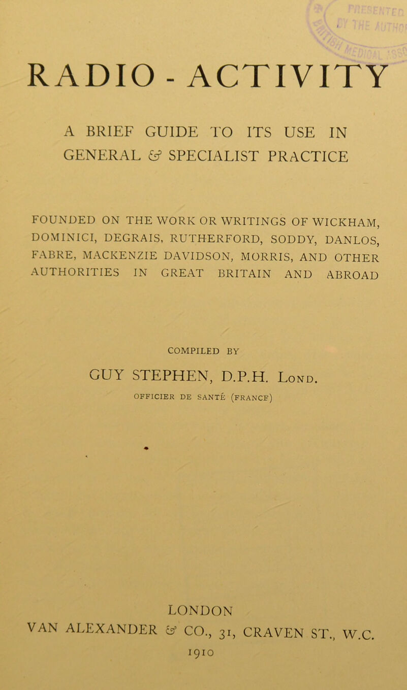 A BRIEF GUIDE TO ITS USE IN GENERAL SPECIALIST PRACTICE FOUNDED ON THE WORK OR WRITINGS OF WICKHAM, DO MI NIC I, DEGRAIS, RUTHERFORD, SODDY, DANLOS, FABRE, MACKENZIE DAVIDSON, MORRIS, AND OTHER AUTHORITIES IN GREAT BRITAIN AND ABROAD COMPILED BY GUY STEPHEN, D.P.H. Lond. OFFICIER DE SANTE (FRANCF) LONDON VAN ALEXANDER fcf CO., 31, CRAVEN ST, W.C. 1910