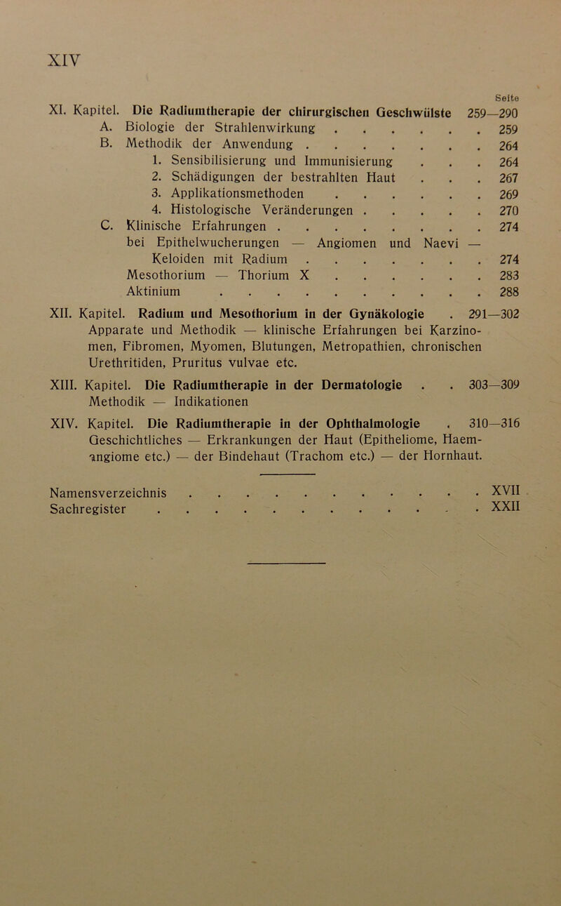 Seite XI. Kapitel. Die Radiumtherapie der chirurgischen Geschwülste 259—290 A. Biologie der Strahlenwirkung 259 B. Methodik der Anwendung 264 1. Sensibilisierung und Immunisierung . . . 264 2. Schädigungen der bestrahlten Haut . . .267 3. Applikationsmethoden 269 4. Histologische Veränderungen 270 C. Klinische Erfahrungen 274 bei Epithelwucherungen — Angiomen und Naevi — Keloiden mit Radium 274 Mesothorium — Thorium X 283 Aktinium 288 XII. Kapitel. Radium und Mesothorium in der Gynäkologie . 291—302 Apparate und Methodik — klinische Erfahrungen bei Karzino- men, Fibromen, Myomen, Blutungen, Metropathien, chronischen Urethritiden, Pruritus vulvae etc. XIII. Kapitel. Die Radiumtherapie in der Dermatologie . . 303—309 Methodik — Indikationen XIV. Kapitel. Die Radiumtherapie in der Ophthalmologie . 310—316 Geschichtliches — Erkrankungen der Haut (Epitheliome, Haem- angiome etc.) — der Bindehaut (Trachom etc.) — der Hornhaut. Namensverzeichnis XVII Sachregister XXII