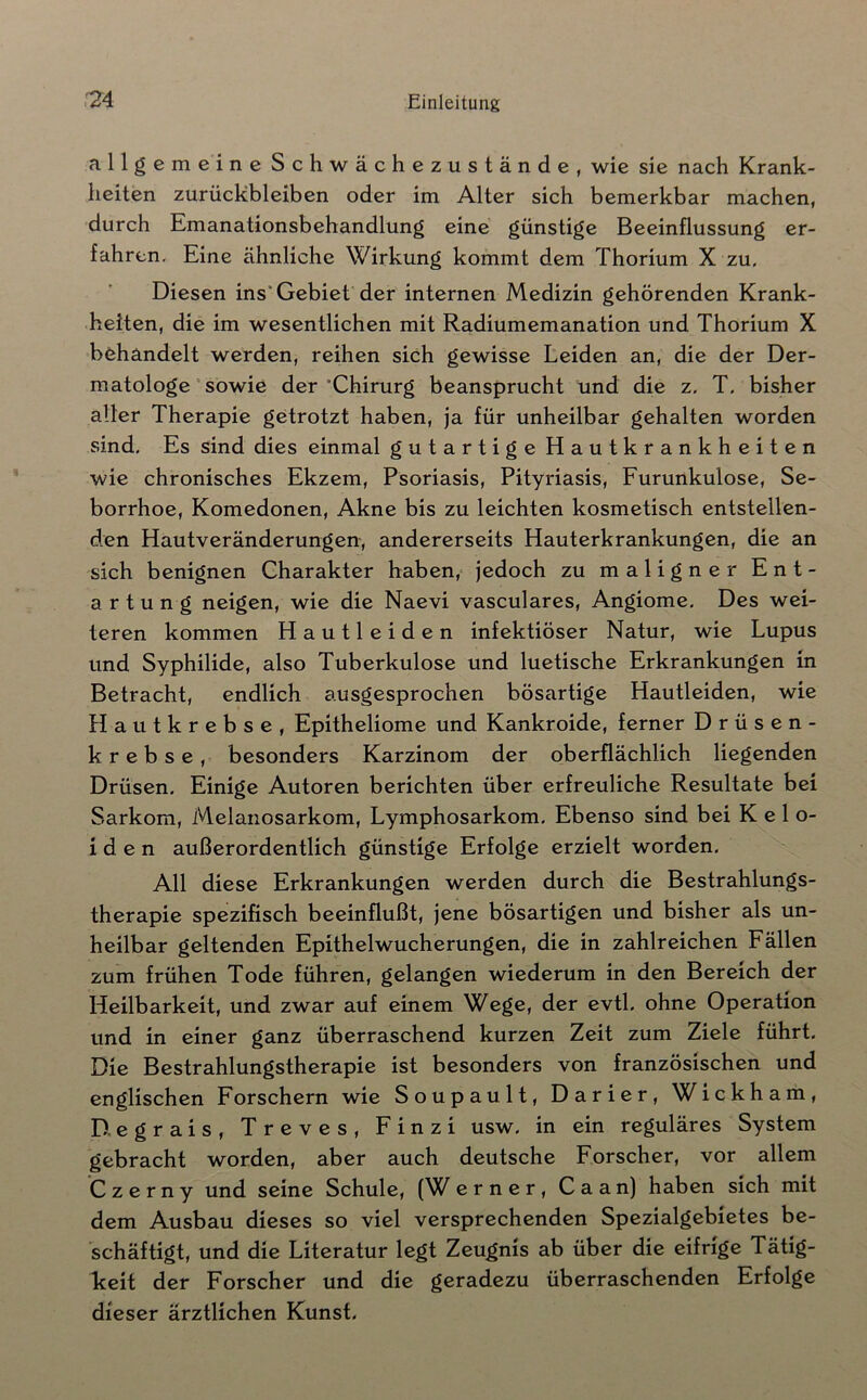 allgemeine Schwächezustände, wie sie nach Krank- heiten Zurückbleiben oder im Alter sich bemerkbar machen, durch Emanationsbehandlung eine günstige Beeinflussung er- fahren, Eine ähnliche Wirkung kommt dem Thorium X zu. Diesen ins* Gebiet der internen Medizin gehörenden Krank- heiten, die im wesentlichen mit Radiumemanation und Thorium X behandelt werden, reihen sich gewisse Leiden an, die der Der- matologe “ sowie der'Chirurg beansprucht und die z. T. bisher alter Therapie getrotzt haben, ja für unheilbar gehalten worden sind. Es sind dies einmal gutartige Hautkrankheiten wie chronisches Ekzem, Psoriasis, Pityriasis, Furunkulose, Se- borrhoe, Komedonen, Akne bis zu leichten kosmetisch entstellen- den Hautveränderungen, andererseits Hauterkrankungen, die an sich benignen Charakter haben, jedoch zu maligner Ent- artung neigen, wie die Naevi vasculares, Angiome. Des wei- teren kommen Hautleiden infektiöser Natur, wie Lupus und Syphilide, also Tuberkulose und luetische Erkrankungen in Betracht, endlich ausgesprochen bösartige Hautleiden, wie Hautkrebse, Epitheliome und Kankroide, ferner Drüsen- krebse, besonders Karzinom der oberflächlich liegenden Drüsen. Einige Autoren berichten über erfreuliche Resultate bei Sarkom, Melanosarkom, Lymphosarkom. Ebenso sind bei K e 1 o- i d e n außerordentlich günstige Erfolge erzielt worden. All diese Erkrankungen werden durch die Bestrahlungs- therapie spezifisch beeinflußt, jene bösartigen und bisher als un- heilbar geltenden Epithelwucherungen, die in zahlreichen Fällen zum frühen Tode führen, gelangen wiederum in den Bereich der Heilbarkeit, und zwar auf einem Wege, der evtl, ohne Operation und in einer ganz überraschend kurzen Zeit zum Ziele führt. Die Bestrahlungstherapie ist besonders von französischen und englischen Forschern wie Soupault, Darier, W i c k h a m , D-egrais, Treves, Finzi usw. in ein reguläres System gebracht worden, aber auch deutsche Forscher, vor allem Czerny und seine Schule, (W erner, Caan) haben sich mit dem Ausbau dieses so viel versprechenden Spezialgebietes be- schäftigt, und die Literatur legt Zeugnis ab über die eifrige Tätig- keit der Forscher und die geradezu überraschenden Erfolge dieser ärztlichen Kunst.