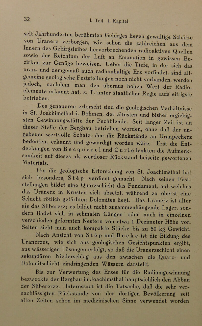 seit Jahrhunderten berühmten Gebirges liegen gewaltige Schätze von Uranerz verborgen, wie schon die zahlreichen aus dem Innern des Gebirgsleibes hervorbrechenden radioaktiven Quellen sowie der Reichtum der Luft an Emanation in gewissen Be- zirken zur Genüge beweisen. Ueber die Tiefe, in der sich das Uran- und demgemäß auch radiumhaltige Erz vorfindet, sind all- gemeine geologische Feststellungen noch nicht vorhanden, werden jedoch, nachdem man den überaus hohen Wert der Radio- elemente erkannt hat, z, T. unter staatlicher Regie aufs eifrigste betrieben. Des genaueren erforscht sind die geologischen Verhältnisse in St. Joachimsthal i. Böhmen, der ältesten und bisher ergiebig- sten Gewinnungsstätte der Pechblende. Seit langer Zeit ist an dieser Stelle der Bergbau betrieben worden, ohne daß der un- geheuer wertvolle Schatz, den die Rückstände an Uranpecherz bedeuten, erkannt und gewürdigt worden wäre. Erst die Ent- deckungen von B e c q u e r e 1 und C u r i e lenkten die Aufmerk- samkeit auf dieses als wertloser Rückstand beiseite geworfenen Materials. Um die geologische Erforschung von St. Joachimsthal hat sich besonders Step verdient gemacht. Nach seinen Fest- stellungen bildet eine Quarzschicht das Fundament, auf welches das Uranerz in Krusten sich absetzt, während zu oberst eine Schicht rötlich gefärbten Dolomites liegt. Das Uranerz ist älter als das Silbererz; es bildet nicht zusammenhängende Lager, son- dern findet sich in schmälen Gängen oder auch in einzelnen verschieden geformten Nestern von etwa 1 Dezimeter Höhe vor. Selten sieht man auch kompakte Stücke bis zu 50 kg Gewicht. Nach Ansicht von Step und Becke ist die Bildung des Uranerzes, wie sich aus geologischen Gesichtspunkten ergibt, aus wässerigen Lösungen erfolgt, so daß die Uranerzschicht einen sekundären Niederschlag aus den zwischen die Quarz- und Dolomitschicht eindringenden Wässern darstellt. Bis zur Verwertung des Erzes für die Radiumgewinnung bezweckte der Bergbau in Joachimsthal hauptsächlich den Abbau der Silbererze. Interessant ist die Tatsache, daß die sehr ver- nachlässigten Rückstände von der dortigen Bevölkerung seit alten Zeiten schon im medizinischen Sinne verwendet worden