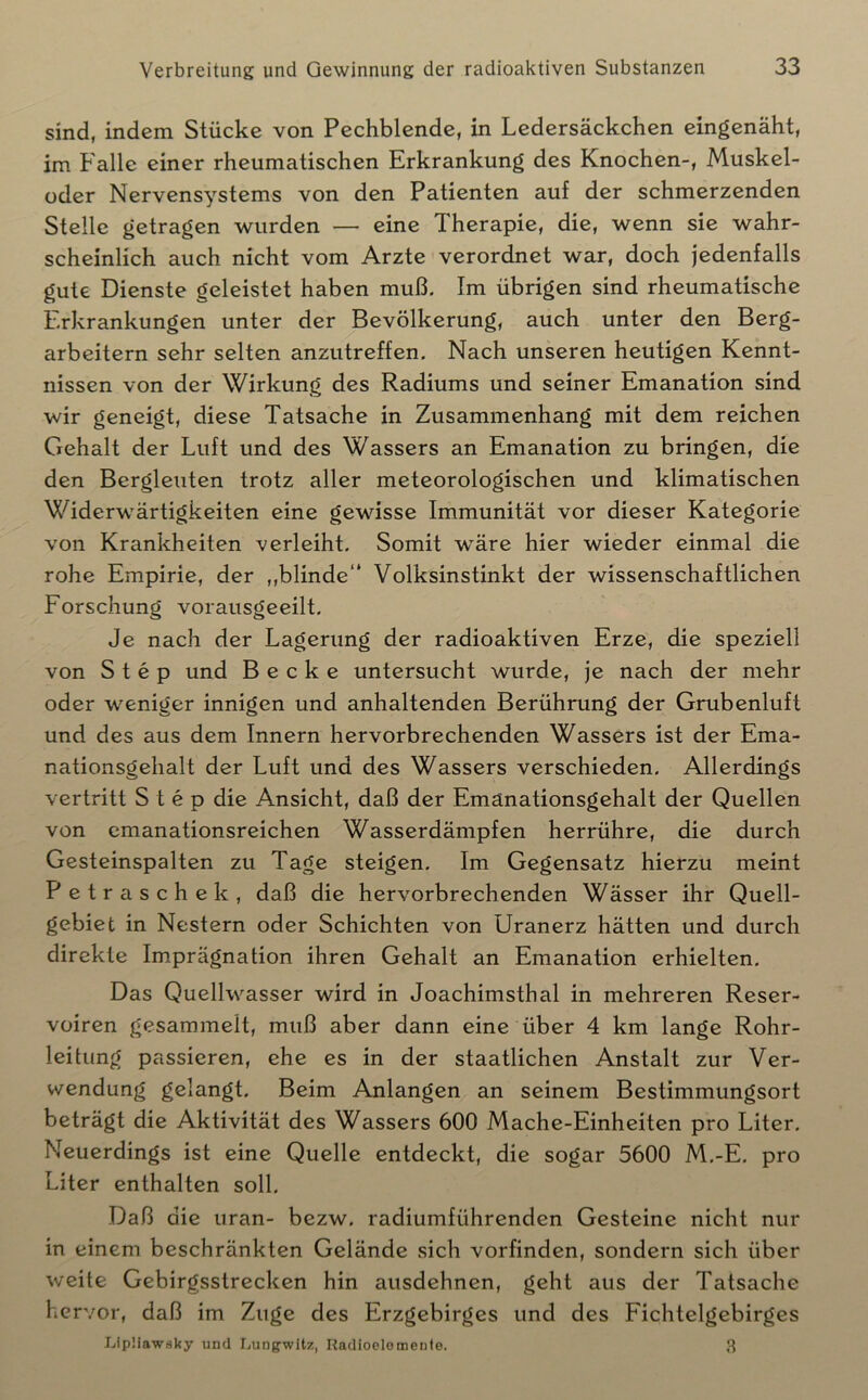sind, indem Stücke von Pechblende, in Ledersäckchen eingenäht, im Falle einer rheumatischen Erkrankung des Knochen-, Muskel- oder Nervensystems von den Patienten auf der schmerzenden Stelle getragen wurden — eine Therapie, die, wenn sie wahr- scheinlich auch nicht vom Arzte verordnet war, doch jedenfalls gute Dienste geleistet haben muß. Im übrigen sind rheumatische Erkrankungen unter der Bevölkerung, auch unter den Berg- arbeitern sehr selten anzutreffen. Nach unseren heutigen Kennt- nissen von der Wirkung des Radiums und seiner Emanation sind wir geneigt, diese Tatsache in Zusammenhang mit dem reichen Gehalt der Luft und des Wassers an Emanation zu bringen, die den Bergleuten trotz aller meteorologischen und klimatischen Widerwärtigkeiten eine gewisse Immunität vor dieser Kategorie von Krankheiten verleiht. Somit wäre hier wieder einmal die rohe Empirie, der ,,blinde“ Volksinstinkt der wissenschaftlichen Forschung vorausgeeilt. Je nach der Lagerung der radioaktiven Erze, die speziell von Step und Becke untersucht wurde, je nach der mehr oder weniger innigen und anhaltenden Berührung der Grubenluft und des aus dem Innern hervorbrechenden Wassers ist der Ema- nationsgehalt der Luft und des Wassers verschieden. Allerdings vertritt Step die Ansicht, daß der Emänationsgehalt der Quellen von cmanationsreichen Wasserdämpfen herrühre, die durch Gesteinspalten zu Tage steigen. Im Gegensatz hierzu meint Petrasche k, daß die hervorbrechenden Wässer ihr Quell- gebiet in Nestern oder Schichten von Uranerz hätten und durch direkte Imprägnation ihren Gehalt an Emanation erhielten. Das Quellwasser wird in Joachimstbal in mehreren Reser- voiren gesammelt, muß aber dann eine über 4 km lange Rohr- leitung passieren, ehe es in der staatlichen Anstalt zur Ver- wendung gelangt. Beim Anlangen an seinem Bestimmungsort beträgt die Aktivität des Wassers 600 Mache-Einheiten pro Liter. Neuerdings ist eine Quelle entdeckt, die sogar 5600 M.-E. pro Liter enthalten soll. Daß die uran- bezw. radiumführenden Gesteine nicht nur in einem beschränkten Gelände sich vorfinden, sondern sich über weite Gebirgsstrecken hin ausdehnen, geht aus der Tatsache hervor, daß im Zuge des Erzgebirges und des Fichtelgebirges Lipüawsky und I.ungwitz, Radioclomente. 3