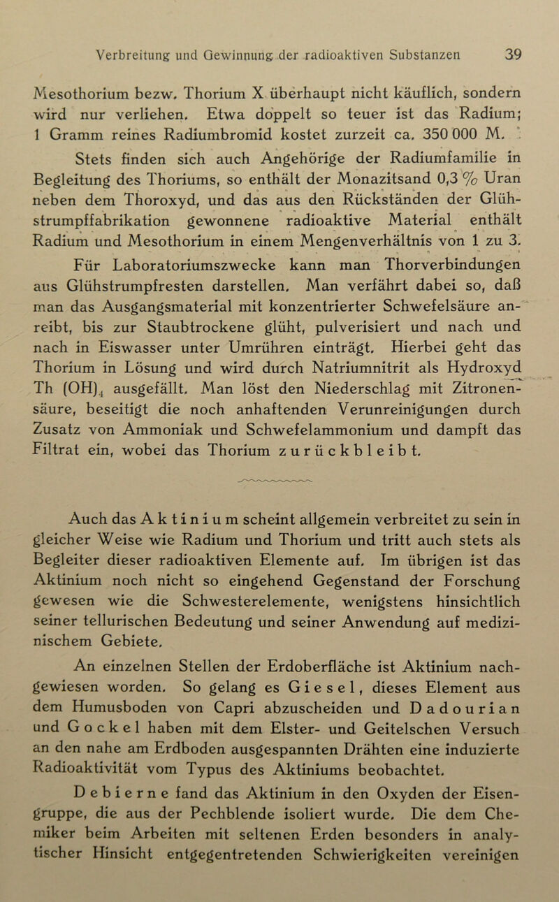 Mesothorium bezw. Thorium X überhaupt nicht käuflich, sondern wird nur verliehen. Etwa doppelt so teuer ist das Radium; 1 Gramm reines Radiumbromid kostet zurzeit ca. 350 000 M. *. Stets finden sich auch Angehörige der Radiumfamilie in Begleitung des Thoriums, so enthält der Monazitsand 0,3 '% Uran neben dem Thoroxyd, und das aus den Rückständen der Glüh- strumpffabrikation gewonnene radioaktive Material enthält Radium und Mesothorium in einem Mengenverhältnis von 1 zu 3. Für Laboratoriumszwecke kann man Thorverbindungen aus Glühstrumpfresten darstellen. Man verfährt dabei so, daß man das Ausgangsmaterial mit konzentrierter Schwefelsäure an- reibt, bis zur Staubtrockene glüht, pulverisiert und nach und nach in Eiswasser unter Umrühren einträgt. Hierbei geht das Thorium in Lösung und wird durch Natriumnitrit als Hydroxyd Th (OH)^ ausgefällt. Man löst den Niederschlag mit Zitronen- säure, beseitigt die noch anhaftenden Verunreinigungen durch Zusatz von Ammoniak und Schwefelammonium und dampft das Filtrat ein, wobei das Thorium zurückbleibt. Auch das Aktinium scheint allgemein verbreitet zu sein in gleicher Weise wie Radium und Thorium und tritt auch stets als Begleiter dieser radioaktiven Elemente auf. Im übrigen ist das Aktinium noch nicht so eingehend Gegenstand der Forschung gewesen wie die Schwesterelemente, wenigstens hinsichtlich seiner tellurischen Bedeutung und seiner Anwendung auf medizi- nischem Gebiete. An einzelnen Stellen der Erdoberfläche ist Aktinium nach- gewiesen worden. So gelang es Giesel, dieses Element aus dem Humusboden von Capri abzuscheiden und Dadourian und Gockel haben mit dem Elster- und Geitelschen Versuch an den nahe am Erdboden ausgespannten Drähten eine induzierte Radioaktivität vom Typus des Aktiniums beobachtet. Debierne fand das Aktinium in den Oxyden der Eisen- gruppe, die aus der Pechblende isoliert wurde. Die dem Che- miker beim Arbeiten mit seltenen Erden besonders in analy- tischer Hinsicht entgegentretenden Schwierigkeiten vereinigen