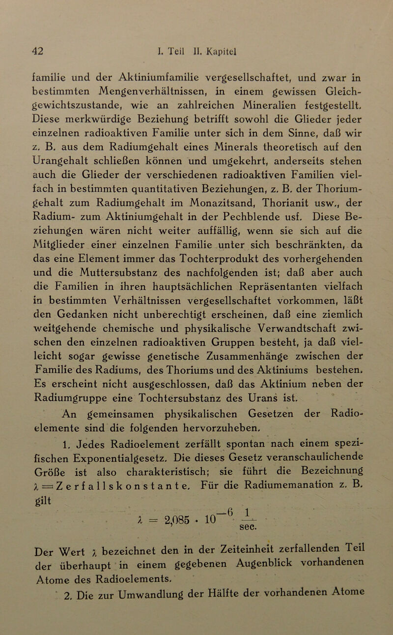 familie und der Aktiniumfamilie vergesellschaftet, und zwar in bestimmten Mengenverhältnissen, in einem gewissen Gleich- gewichtszustände, wie an zahlreichen Mineralien festgestellt. Diese merkwürdige Beziehung betrifft sowohl die Glieder jeder einzelnen radioaktiven Familie unter sich in dem Sinne, daß wir z. B. aus dem Radiumgehalt eines Minerals theoretisch auf den Urangehalt schließen können und umgekehrt, anderseits stehen auch die Glieder der verschiedenen radioaktiven Familien viel- fach in bestimmten quantitativen Beziehungen, z, B. der Thorium- gehalt zum Radiumgehalt im Monazitsand, Thorianit usw., der Radium- zum Aktiniumgehalt in der Pechblende usf. Diese Be- ziehungen wären nicht weiter auffällig, wenn sie sich auf die Mitglieder einer einzelnen Familie unter sich beschränkten, da das eine Element immer das Tochterprodukt des vorhergehenden und die Muttersubstanz des nachfolgenden ist; daß aber auch die Familien in ihren hauptsächlichen Repräsentanten vielfach in bestimmten Verhältnissen vergesellschaftet Vorkommen, läßt den Gedanken nicht unberechtigt erscheinen, daß eine ziemlich weitgehende chemische und physikalische Verwandtschaft zwi- schen den einzelnen radioaktiven Gruppen besteht, ja daß viel- leicht sogar gewisse genetische Zusammenhänge zwischen der Familie des Radiums, des Thoriums und des Aktiniums bestehen. Es erscheint nicht ausgeschlossen, daß das Aktinium neben der Radiumgruppe eine Tochtersubstanz des Urans ist. An gemeinsamen physikalischen Gesetzen der Radio- elemente sind die folgenden hervorzuheben. 1. Jedes Radioelement zerfällt spontan nach einem spezi- fischen Exponentialgesetz. Die dieses Gesetz veranschaulichende Größe ist also charakteristisch; sie führt die Bezeichnung A = Zerfallskonstante. Für die Radiumemanation z, B. gilt '' ß 1 A = 2,085 • 10~ ^ > ’ sec. Der Wert I bezeichnet den in der Zeiteinheit zerfallenden Teil der überhaupt “ in einem gegebenen Augenblick vorhandenen Atome des Radioelements. ” 2. Die zur Umwandlung der Hälfte der vorhandenen Atome