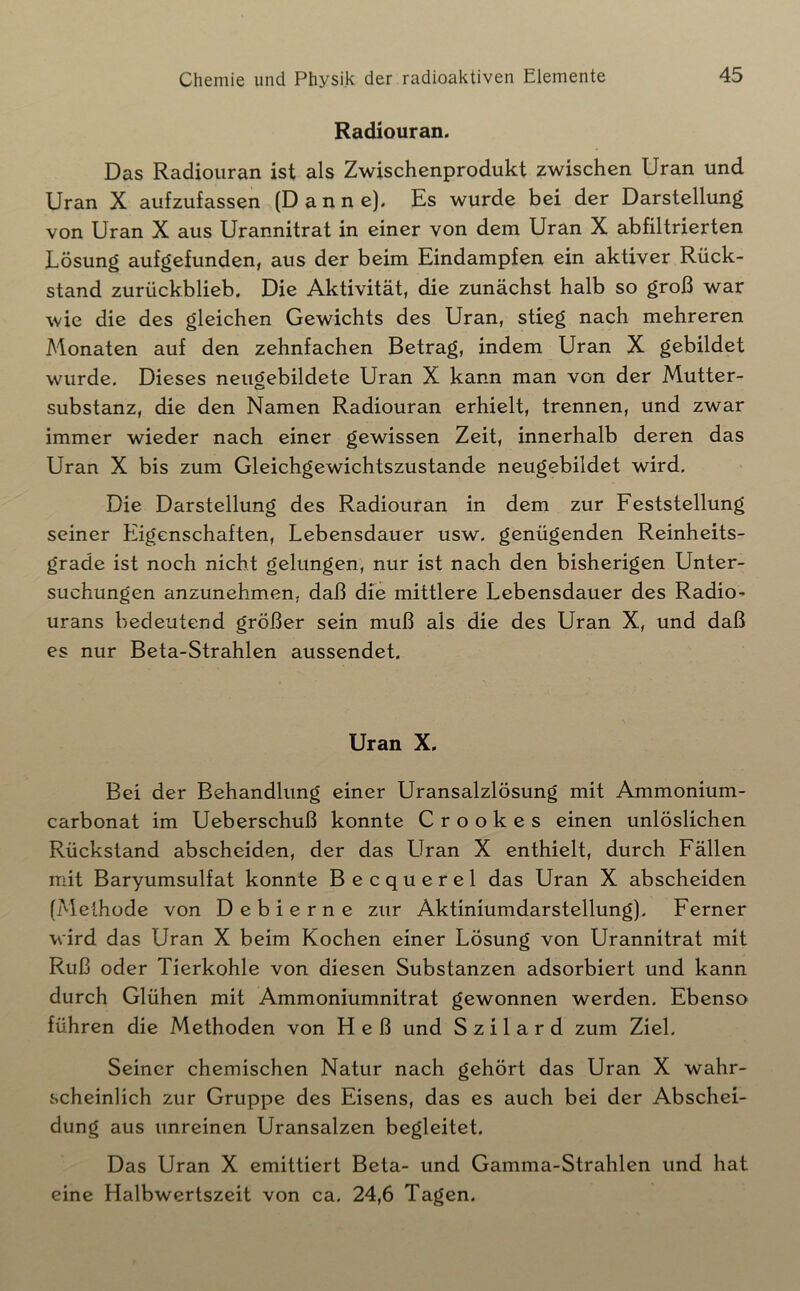 Radiouran. Das Radiouran ist als Zwischenprodukt zwischen Uran und Uran X aufzufassen (Dan ne). Es wurde bei der Darstellung von Uran X aus Urannitrat in einer von dem Uran X abfiltrierten Lösung aufgefunden, aus der beim Eindampfen ein aktiver Rück- stand zurückblieb. Die Aktivität, die zunächst halb so groß war wie die des gleichen Gewichts des Uran, stieg nach mehreren Monaten auf den zehnfachen Betrag, indem Uran X gebildet wurde. Dieses neugebildete Uran X kann man von der Mutter- substanz, die den Namen Radiouran erhielt, trennen, und zwar immer wieder nach einer gewissen Zeit, innerhalb deren das Uran X bis zum Gleichgewichtszustände neugebildet wird. Die Darstellung des Radiouran in dem zur Feststellung seiner Eigenschaften, Lebensdauer usw, genügenden Reinheits- grade ist noch nicht gelungen, nur ist nach den bisherigen Unter- suchungen anzunehmen, daß die mittlere Lebensdauer des Radio- urans bedeutend größer sein muß als die des Uran X, und daß es nur Beta-Strahlen aussendet. Uran X. Bei der Behandlung einer Uransalzlösung mit Ammonium- carbonat im Ueberschuß konnte C r o o k e s einen unlöslichen Rückstand abscheiden, der das LTran X enthielt, durch Fällen mit Baryumsulfat konnte Becquerel das Uran X abscheiden (Methode von Debierne zur Aktiniumdarstellung). Ferner wird das Uran X beim Kochen einer Lösung von Urannitrat mit Ruß oder Tierkohle von diesen Substanzen adsorbiert und kann durch Glühen mit Ammoniumnitrat gewonnen werden. Ebenso führen die Methoden von Heß und S z i 1 a r d zum Ziel, Seiner chemischen Natur nach gehört das Uran X wahr- scheinlich zur Gruppe des Eisens, das es auch bei der Abschei- dung aus unreinen Uransalzen begleitet. Das Uran X emittiert Beta- und Gamma-Strahlen und hat eine Halbwertszeit von ca. 24,6 Tagen.