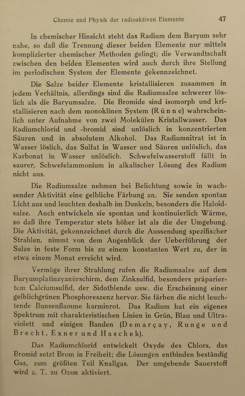 In chemischer Hinsicht steht das Radium dem Baryum sehr nahe, so daß die Trennung dieser beiden Elemente nur mittels komplizierter chemischer Methoden gelingt; die Verwandtschaft zwischen den beiden Elementen wird auch durch ihre Stellung im periodischen System der Elemente gekennzeichnet. Die Salze beider Elemente kristallisieren zusammen in jedem Verhältnis, allerdings sind die Radiumsalze schwerer lös- lich als die Baryumsalze. Die Bromide sind isomorph und kri- stallisieren nach dem monoklinen System (R ü n n e) wahrschein- lich unter Aufnahme von zwei Molekülen Kristallwasser. Das Radiumchlorid und -bromid sind unlöslich in konzentrierten Säuren und in absolutem Alkohol. Das Radiumnitrat ist in Wasser löslich, das Sulfat in Wasser und Säuren unlöslich, das Karbonat in Wasser unlöslich. Schwefelwasserstoff fällt in saurer, Schwefelammonium in alkalischer Lösung des Radium nicht aus. Die Radiumsalze nehmen bei Belichtung sowie in wach- sender Aktivität eine gelbliche Färbung an. Sie senden spontan Licht aus und leuchten deshalb im Dunkeln, besonders die Haloid- salze. Auch entwickeln sie spontan und kontinuierlich Wärme, so daß ihre Temperatur stets höher ist als die der Umgebung. Die Aktivität, gekennzeichnet durch die Aussendung spezifischer Strahlen, nimmt von dem Augenblick der Ueberführung der Salze in feste Form bis zu einem konstanten Wert zu, der in etwa einem Monat erreicht wird. Vermöge ihrer Strahlung rufen die Radiumsalze auf dem Baryumplatinzyanürschirm, dem Zinksulfid, besonders präparier- tem Calciumsulfid, der Sidotblende usw. die Erscheinung einer gelblichgrünen Phosphoreszenz hervor. Sie färben die nicht leuch- tende Bunsenflamme karminrot. Das Radium hat ein eigenes Spektrum mit charakteristischen Linien in Grün, Blau und Ultra- violett und einigen Banden (Demar9ay, Runge und Brecht, Exner und Hasche k). Das Radiumchlorid entwickelt Oxyde des Chlors, das Bromid setzt Brom in Freiheit; die Lösungen entbinden beständig Gas, zum größten Teil Knallgas. Der umgebende Sauerstoff ■wird z. 7. zu Ozon aktiviert.