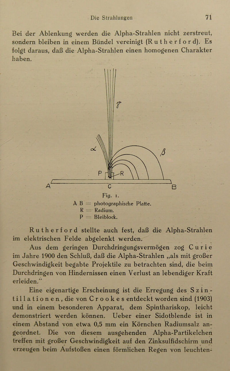 Bei der Ablenkung werden die Alpha-Strahlen nicht zerstreut, sondern bleiben in einem Bündel vereinigt (Rutherford). Es folgt daraus, daß die Alpha-Strahlen einen homogenen Charakter haben. Fig- I* A B = photographische Platte. R = Radium. P = Bleiblock. Rutherford stellte auch fest, daß die Alpha-Strahlen im elektrischen Felde abgelenkt werden. ^ >• r o Aus dem geringen Durchdringungsvermögen zog Curie im Jahre 1900 den Schluß, daß die Alpha-Strahlen ,,als mit großer Geschwindigkeit begabte Projektile zu betrachten sind, die beim Durchdringen von Hindernissen einen Verlust an lebendiger Kraft erleiden. Eine eigenartige Erscheinung ist die Erregung des Szin- tillationen, die von C r o o k e s entdeckt worden sind (1903) und in einem besonderen Apparat, dem Spinthariskop, leicht demonstriert werden können. Ueber einer Sidotblende ist in einem Abstand von etwa 0,5 mm ein Körnchen Radiumsalz an- • geordnet. Die von diesem ausgehenden Alpha-Partikelchen treffen mit großer Geschwindigkeit auf den Zinksulfidschirm und erzeugen beim Aufstoßen einen förmlichen Regen von leuchten-