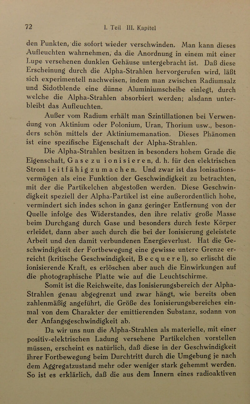 PunktGii, die sofort wieder verschwinden. jMan kann dieses Aufleuchten wahrnehmen, da die Anordnung in einem mit einer Lupe versehenen dunklen Gehäuse untergebracht ist. Daß diese Erscheinung durch die Alpha-Strahlen hervorgerufen wird, läßt sich experimentell nachweisen, indem man zwischen Radiumsalz und Sidotblende eine dünne Aluminiumscheibe einlegt, durch welche die Alpha-Strahlen absorbiert werden; alsdann unter- bleibt das Aufleuchten. Außer vom Radium erhält man Szintillationen bei Verwen- dung von Aktinium oder Polonium, Uran, Thorium usw,, beson- ders schön mittels der Aktiniumemanation. Dieses Phänomen ist eine spezifische Eigenschaft der Alpha-Strahlen, Die Alpha-Strahlen besitzen in besonders hohem Grade die Eigenschaft, Gase zu ionisieren, d. h. für den elektrischen Strom leitfähig zumachen. Und zwar ist das lonisations- vermögen als eine Funktion der Geschwindigkeit zu betrachten, mit der die Partikelchen abgestoßen werden. Diese Geschwin- digkeit speziell der Alpha-Partikel ist eine außerordentlich hohe, vermindert sich indes schon in ganz geringer Entfernung von der Quelle infolge des Widerstandes, den ihre relativ große Masse beim Durchgang durch Gase und besonders durch feste Körper erleidet, dann aber auch durch die bei der Ionisierung geleistete Arbeit und den damit verbundenen Energieverlust. Hat die Ge- schwindigkeit der Fortbewegung eine gewisse untere Grenze er- reicht (kritische Geschwindigkeit, Becquerel], so erlischt die ionisierende Kraft, es erlöschen aber auch die Einwirkungen auf die photographische Platte wie auf die Leuchtschirme. Somit ist die Reichweite, das lonisierungsbereich der Alpha- Strahlen genau abgegrenzt und zwar hängt, wie bereits oben zahlenmäßig angeführt, die Größe des lonisierungsbereiches ein- mal von dem Charakter der emittierenden Substanz, sodann von der Anfangsgeschwindigkeit ab. Da wir uns nun die Alpha-Strahlen als materielle, mit einer positiv-elektrischen Ladung versehene Partikelchen vorstellen müssen, erscheint es natürlich, daß diese in der Geschwindigkeit ihrer Fortbewegung beim Durchtritt durch die Umgebung je nach dem Aggregatzustand mehr oder weniger stark gehemmt werden. So ist es erklärlich, daß die aus dem Innern eines radioaktiven