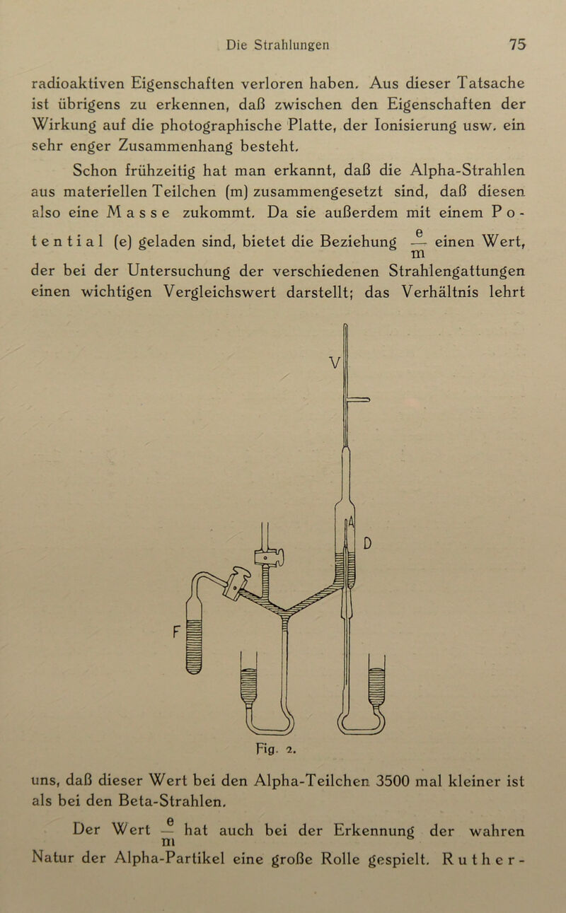 radioaktiven Eigenschaften verloren haben. Aus dieser Tatsache ist übrigens zu erkennen, daß zwischen den Eigenschaften der Wirkung auf die photographische Platte, der Ionisierung usw. ein sehr enger Zusammenhang besteht. Schon frühzeitig hat man erkannt, daß die Alpha-Strahlen aus materiellen Teilchen (m) zusammengesetzt sind, daß diesen also eine Masse zukommt. Da sie außerdem mit einem Po- G t e n t i a 1 (e) geladen sind, bietet die Beziehung — einen Wert, der bei der Untersuchung der verschiedenen Strahlengattungen einen wichtigen Vergleichswert darstellt; das Verhältnis lehrt uns, daß dieser Wert bei den Alpha-Teilchen 3500 mal kleiner ist als bei den Beta-Strahlen. 0 Der Wert — hat auch b ei der Erkennung der wahren m Natur der Alpha-Partikel eine große Rolle gespielt. Rüther-
